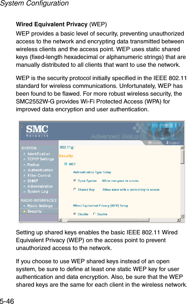 System Configuration5-46Wired Equivalent Privacy (WEP) WEP provides a basic level of security, preventing unauthorized access to the network and encrypting data transmitted between wireless clients and the access point. WEP uses static shared keys (fixed-length hexadecimal or alphanumeric strings) that are manually distributed to all clients that want to use the network.WEP is the security protocol initially specified in the IEEE 802.11 standard for wireless communications. Unfortunately, WEP has been found to be flawed. For more robust wireless security, the SMC2552W-G provides Wi-Fi Protected Access (WPA) for improved data encryption and user authentication.Setting up shared keys enables the basic IEEE 802.11 Wired Equivalent Privacy (WEP) on the access point to prevent unauthorized access to the network.If you choose to use WEP shared keys instead of an open system, be sure to define at least one static WEP key for user authentication and data encryption. Also, be sure that the WEP shared keys are the same for each client in the wireless network.