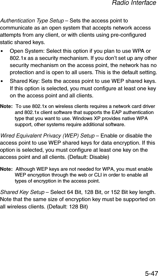 Radio Interface5-47Authentication Type Setup – Sets the access point to communicate as an open system that accepts network access attempts from any client, or with clients using pre-configured static shared keys.•Open System: Select this option if you plan to use WPA or 802.1x as a security mechanism. If you don’t set up any other security mechanism on the access point, the network has no protection and is open to all users. This is the default setting.•Shared Key: Sets the access point to use WEP shared keys. If this option is selected, you must configure at least one key on the access point and all clients.Note: To use 802.1x on wireless clients requires a network card driver and 802.1x client software that supports the EAP authentication type that you want to use. Windows XP provides native WPA support, other systems require additional software.Wired Equivalent Privacy (WEP) Setup – Enable or disable the access point to use WEP shared keys for data encryption. If this option is selected, you must configure at least one key on the access point and all clients. (Default: Disable)Note: Although WEP keys are not needed for WPA, you must enable WEP encryption through the web or CLI in order to enable all types of encryption in the access point. Shared Key Setup – Select 64 Bit, 128 Bit, or 152 Bit key length. Note that the same size of encryption key must be supported on all wireless clients. (Default: 128 Bit)