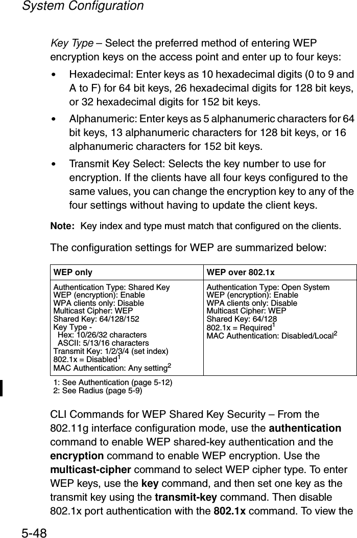 System Configuration5-48Key Type – Select the preferred method of entering WEP encryption keys on the access point and enter up to four keys:•Hexadecimal: Enter keys as 10 hexadecimal digits (0 to 9 and A to F) for 64 bit keys, 26 hexadecimal digits for 128 bit keys, or 32 hexadecimal digits for 152 bit keys.•Alphanumeric: Enter keys as 5 alphanumeric characters for 64 bit keys, 13 alphanumeric characters for 128 bit keys, or 16 alphanumeric characters for 152 bit keys.•Transmit Key Select: Selects the key number to use for encryption. If the clients have all four keys configured to the same values, you can change the encryption key to any of the four settings without having to update the client keys.Note: Key index and type must match that configured on the clients.The configuration settings for WEP are summarized below:CLI Commands for WEP Shared Key Security – From the 802.11g interface configuration mode, use the authentication command to enable WEP shared-key authentication and the encryption command to enable WEP encryption. Use the multicast-cipher command to select WEP cipher type. To enter WEP keys, use the key command, and then set one key as the transmit key using the transmit-key command. Then disable 802.1x port authentication with the 802.1x command. To view the WEP only WEP over 802.1xAuthentication Type: Shared KeyWEP (encryption): EnableWPA clients only: DisableMulticast Cipher: WEPShared Key: 64/128/152Key Type -   Hex: 10/26/32 characters  ASCII: 5/13/16 charactersTransmit Key: 1/2/3/4 (set index)802.1x = Disabled1MAC Authentication: Any setting2Authentication Type: Open SystemWEP (encryption): EnableWPA clients only: DisableMulticast Cipher: WEPShared Key: 64/128802.1x = Required1MAC Authentication: Disabled/Local21: See Authentication (page 5-12)2: See Radius (page 5-9)