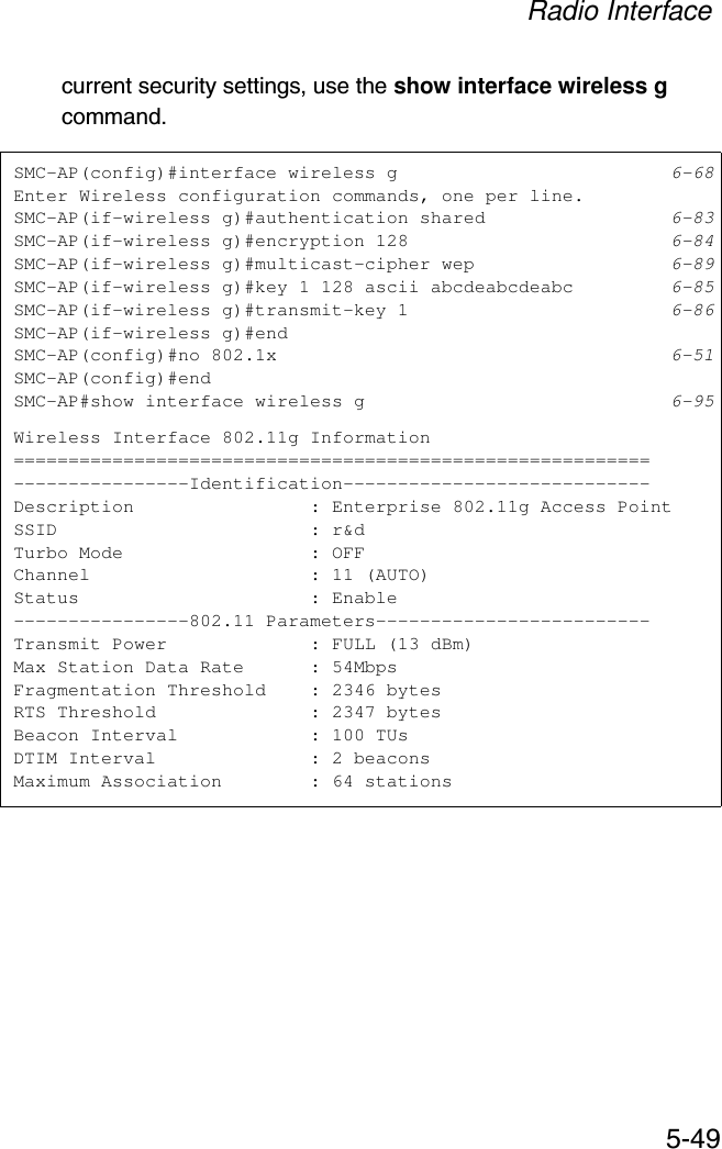 Radio Interface5-49current security settings, use the show interface wireless g command.SMC-AP(config)#interface wireless g 6-68Enter Wireless configuration commands, one per line.SMC-AP(if-wireless g)#authentication shared 6-83SMC-AP(if-wireless g)#encryption 128 6-84SMC-AP(if-wireless g)#multicast-cipher wep 6-89SMC-AP(if-wireless g)#key 1 128 ascii abcdeabcdeabc 6-85SMC-AP(if-wireless g)#transmit-key 1 6-86SMC-AP(if-wireless g)#endSMC-AP(config)#no 802.1x 6-51SMC-AP(config)#endSMC-AP#show interface wireless g 6-95Wireless Interface 802.11g Information==========================================================----------------Identification----------------------------Description                : Enterprise 802.11g Access PointSSID                       : r&amp;dTurbo Mode                 : OFFChannel                    : 11 (AUTO)Status                     : Enable----------------802.11 Parameters-------------------------Transmit Power             : FULL (13 dBm)Max Station Data Rate      : 54MbpsFragmentation Threshold    : 2346 bytesRTS Threshold              : 2347 bytesBeacon Interval            : 100 TUsDTIM Interval              : 2 beaconsMaximum Association        : 64 stations