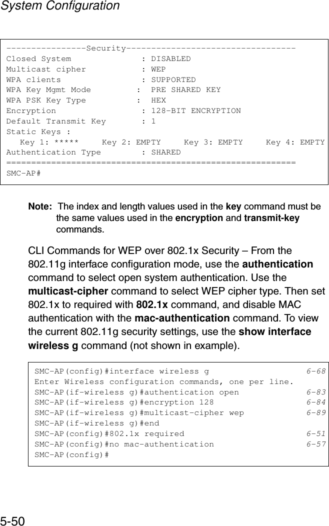 System Configuration5-50Note: The index and length values used in the key command must be the same values used in the encryption and transmit-key commands.CLI Commands for WEP over 802.1x Security – From the 802.11g interface configuration mode, use the authentication command to select open system authentication. Use the multicast-cipher command to select WEP cipher type. Then set 802.1x to required with 802.1x command, and disable MAC authentication with the mac-authentication command. To view the current 802.11g security settings, use the show interface wireless g command (not shown in example).----------------Security----------------------------------Closed System              : DISABLEDMulticast cipher           : WEPWPA clients                : SUPPORTEDWPA Key Mgmt Mode         :  PRE SHARED KEYWPA PSK Key Type          :  HEXEncryption                 : 128-BIT ENCRYPTIONDefault Transmit Key       : 1Static Keys :   Key 1: *****     Key 2: EMPTY     Key 3: EMPTY     Key 4: EMPTYAuthentication Type        : SHARED==========================================================SMC-AP#SMC-AP(config)#interface wireless g 6-68Enter Wireless configuration commands, one per line.SMC-AP(if-wireless g)#authentication open 6-83SMC-AP(if-wireless g)#encryption 128 6-84SMC-AP(if-wireless g)#multicast-cipher wep 6-89SMC-AP(if-wireless g)#endSMC-AP(config)#802.1x required 6-51SMC-AP(config)#no mac-authentication 6-57SMC-AP(config)#