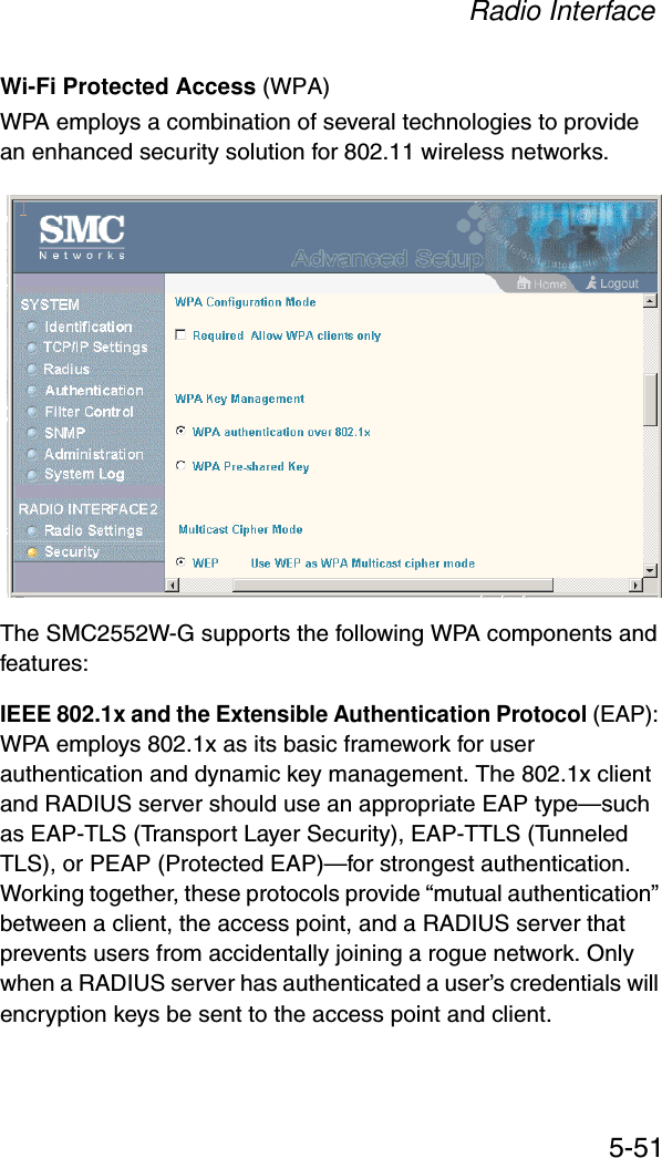 Radio Interface5-51Wi-Fi Protected Access (WPA)WPA employs a combination of several technologies to provide an enhanced security solution for 802.11 wireless networks. The SMC2552W-G supports the following WPA components and features:IEEE 802.1x and the Extensible Authentication Protocol (EAP): WPA employs 802.1x as its basic framework for user authentication and dynamic key management. The 802.1x client and RADIUS server should use an appropriate EAP type—such as EAP-TLS (Transport Layer Security), EAP-TTLS (Tunneled TLS), or PEAP (Protected EAP)—for strongest authentication. Working together, these protocols provide “mutual authentication” between a client, the access point, and a RADIUS server that prevents users from accidentally joining a rogue network. Only when a RADIUS server has authenticated a user’s credentials will encryption keys be sent to the access point and client.