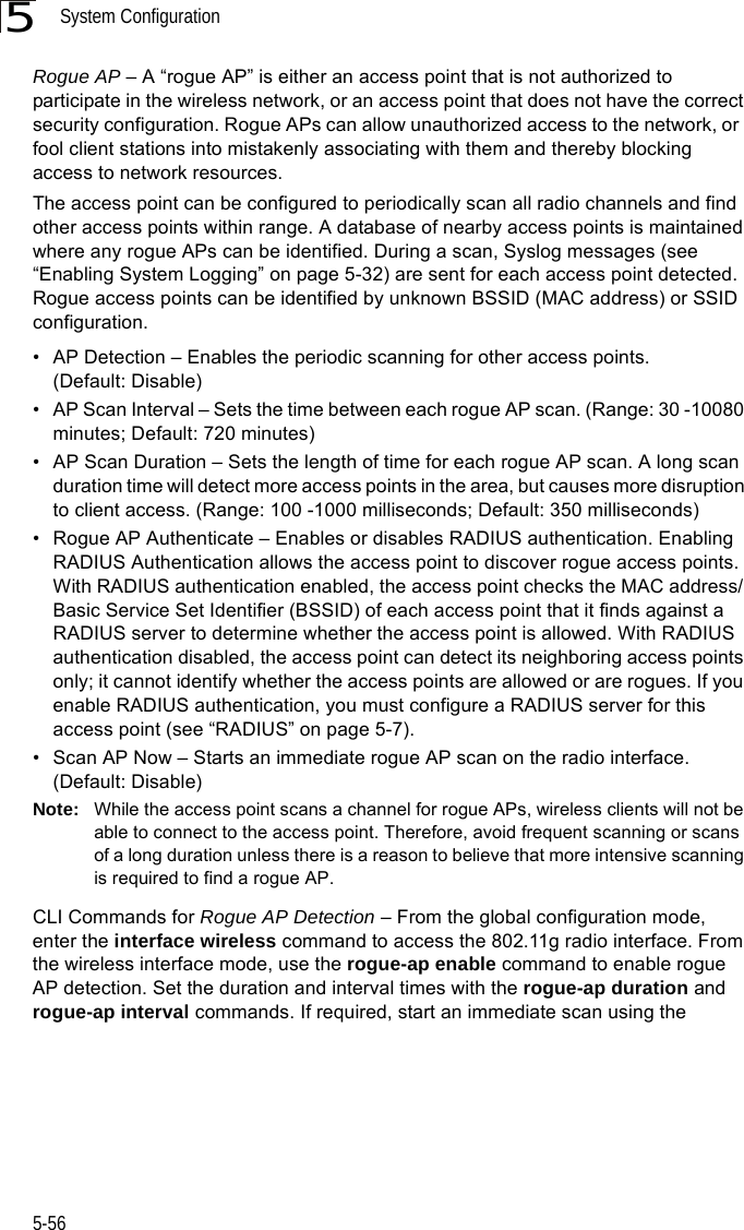 System Configuration5-565Rogue AP – A “rogue AP” is either an access point that is not authorized to participate in the wireless network, or an access point that does not have the correct security configuration. Rogue APs can allow unauthorized access to the network, or  fool client stations into mistakenly associating with them and thereby blocking access to network resources. The access point can be configured to periodically scan all radio channels and find other access points within range. A database of nearby access points is maintained where any rogue APs can be identified. During a scan, Syslog messages (see “Enabling System Logging” on page 5-32) are sent for each access point detected. Rogue access points can be identified by unknown BSSID (MAC address) or SSID configuration.• AP Detection – Enables the periodic scanning for other access points. (Default: Disable)• AP Scan Interval – Sets the time between each rogue AP scan. (Range: 30 -10080 minutes; Default: 720 minutes)• AP Scan Duration – Sets the length of time for each rogue AP scan. A long scan duration time will detect more access points in the area, but causes more disruption to client access. (Range: 100 -1000 milliseconds; Default: 350 milliseconds)• Rogue AP Authenticate – Enables or disables RADIUS authentication. Enabling RADIUS Authentication allows the access point to discover rogue access points. With RADIUS authentication enabled, the access point checks the MAC address/ Basic Service Set Identifier (BSSID) of each access point that it finds against a RADIUS server to determine whether the access point is allowed. With RADIUS authentication disabled, the access point can detect its neighboring access points only; it cannot identify whether the access points are allowed or are rogues. If you enable RADIUS authentication, you must configure a RADIUS server for this access point (see “RADIUS” on page 5-7).• Scan AP Now – Starts an immediate rogue AP scan on the radio interface. (Default: Disable)Note: While the access point scans a channel for rogue APs, wireless clients will not be able to connect to the access point. Therefore, avoid frequent scanning or scans of a long duration unless there is a reason to believe that more intensive scanning is required to find a rogue AP.CLI Commands for Rogue AP Detection – From the global configuration mode, enter the interface wireless command to access the 802.11g radio interface. From the wireless interface mode, use the rogue-ap enable command to enable rogue AP detection. Set the duration and interval times with the rogue-ap duration and rogue-ap interval commands. If required, start an immediate scan using the 