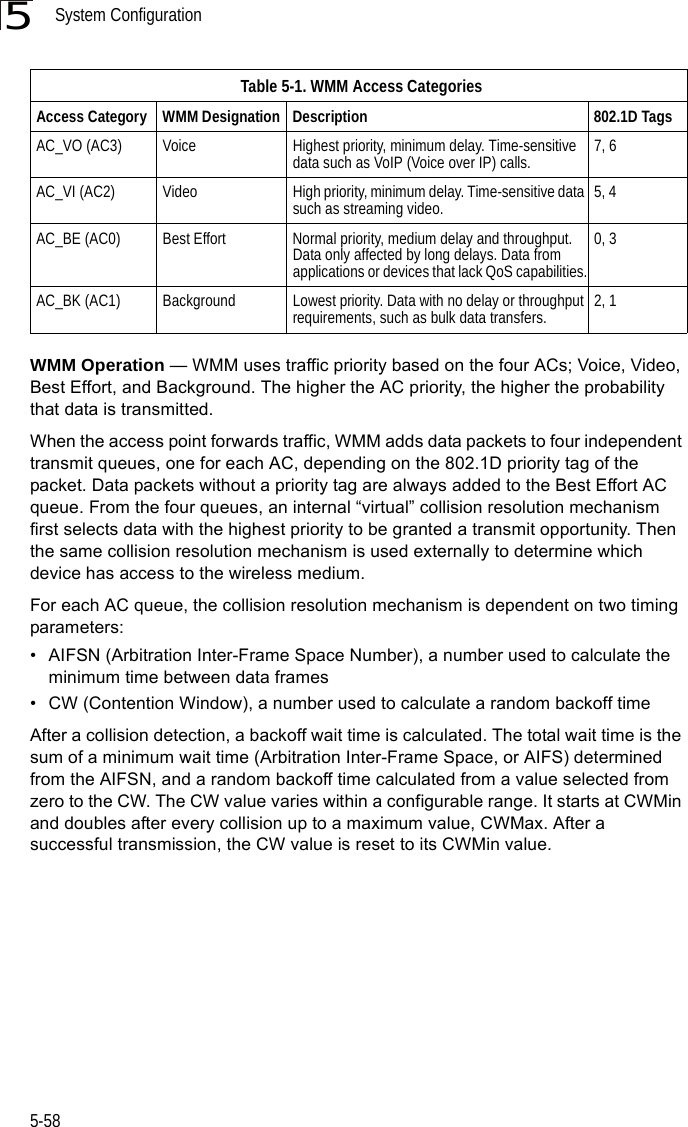 System Configuration5-585WMM Operation — WMM uses traffic priority based on the four ACs; Voice, Video, Best Effort, and Background. The higher the AC priority, the higher the probability that data is transmitted. When the access point forwards traffic, WMM adds data packets to four independent transmit queues, one for each AC, depending on the 802.1D priority tag of the packet. Data packets without a priority tag are always added to the Best Effort AC queue. From the four queues, an internal “virtual” collision resolution mechanism first selects data with the highest priority to be granted a transmit opportunity. Then the same collision resolution mechanism is used externally to determine which device has access to the wireless medium. For each AC queue, the collision resolution mechanism is dependent on two timing parameters:• AIFSN (Arbitration Inter-Frame Space Number), a number used to calculate the minimum time between data frames• CW (Contention Window), a number used to calculate a random backoff timeAfter a collision detection, a backoff wait time is calculated. The total wait time is the sum of a minimum wait time (Arbitration Inter-Frame Space, or AIFS) determined from the AIFSN, and a random backoff time calculated from a value selected from zero to the CW. The CW value varies within a configurable range. It starts at CWMin and doubles after every collision up to a maximum value, CWMax. After a successful transmission, the CW value is reset to its CWMin value.Table 5-1. WMM Access CategoriesAccess Category WMM Designation Description 802.1D TagsAC_VO (AC3) Voice Highest priority, minimum delay. Time-sensitive data such as VoIP (Voice over IP) calls. 7, 6AC_VI (AC2) Video High priority, minimum delay. Time-sensitive data such as streaming video. 5, 4AC_BE (AC0) Best Effort Normal priority, medium delay and throughput. Data only affected by long delays. Data from applications or devices that lack QoS capabilities.0, 3AC_BK (AC1) Background Lowest priority. Data with no delay or throughput requirements, such as bulk data transfers. 2, 1