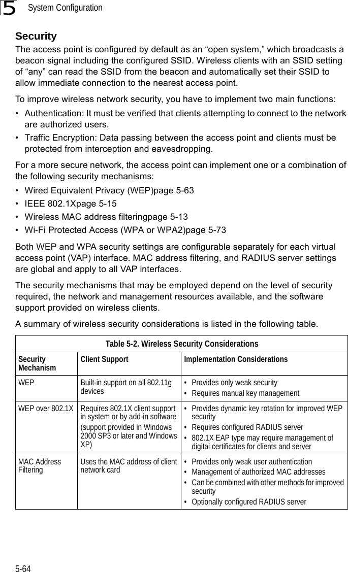 System Configuration5-645SecurityThe access point is configured by default as an “open system,” which broadcasts a beacon signal including the configured SSID. Wireless clients with an SSID setting of “any” can read the SSID from the beacon and automatically set their SSID to allow immediate connection to the nearest access point. To improve wireless network security, you have to implement two main functions:• Authentication: It must be verified that clients attempting to connect to the network are authorized users.• Traffic Encryption: Data passing between the access point and clients must be protected from interception and eavesdropping.For a more secure network, the access point can implement one or a combination of the following security mechanisms:• Wired Equivalent Privacy (WEP)page 5-63• IEEE 802.1Xpage 5-15• Wireless MAC address filteringpage 5-13• Wi-Fi Protected Access (WPA or WPA2)page 5-73Both WEP and WPA security settings are configurable separately for each virtual access point (VAP) interface. MAC address filtering, and RADIUS server settings are global and apply to all VAP interfaces.The security mechanisms that may be employed depend on the level of security required, the network and management resources available, and the software support provided on wireless clients.A summary of wireless security considerations is listed in the following table.Table 5-2. Wireless Security ConsiderationsSecurity Mechanism Client Support Implementation ConsiderationsWEP Built-in support on all 802.11g devices • Provides only weak security• Requires manual key managementWEP over 802.1X Requires 802.1X client support in system or by add-in software(support provided in Windows 2000 SP3 or later and Windows XP)• Provides dynamic key rotation for improved WEP security• Requires configured RADIUS server• 802.1X EAP type may require management of digital certificates for clients and serverMAC Address Filtering Uses the MAC address of client network card • Provides only weak user authentication• Management of authorized MAC addresses• Can be combined with other methods for improved security• Optionally configured RADIUS server