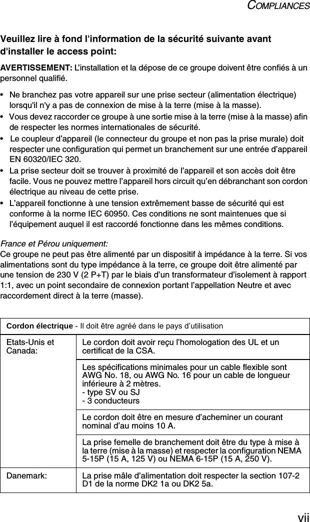 COMPLIANCESviiVeuillez lire à fond l&apos;information de la sécurité suivante avant d&apos;installer le access point:AVERTISSEMENT: L’installation et la dépose de ce groupe doivent être confiés à un personnel qualifié.•  Ne branchez pas votre appareil sur une prise secteur (alimentation électrique) lorsqu&apos;il n&apos;y a pas de connexion de mise à la terre (mise à la masse).•  Vous devez raccorder ce groupe à une sortie mise à la terre (mise à la masse) afin de respecter les normes internationales de sécurité.•  Le coupleur d’appareil (le connecteur du groupe et non pas la prise murale) doit respecter une configuration qui permet un branchement sur une entrée d’appareil EN 60320/IEC 320.•  La prise secteur doit se trouver à proximité de l’appareil et son accès doit être facile. Vous ne pouvez mettre l’appareil hors circuit qu’en débranchant son cordon électrique au niveau de cette prise.•  L’appareil fonctionne à une tension extrêmement basse de sécurité qui est conforme à la norme IEC 60950. Ces conditions ne sont maintenues que si l’équipement auquel il est raccordé fonctionne dans les mêmes conditions.France et Pérou uniquement:Ce groupe ne peut pas être alimenté par un dispositif à impédance à la terre. Si vos alimentations sont du type impédance à la terre, ce groupe doit être alimenté par une tension de 230 V (2 P+T) par le biais d’un transformateur d’isolement à rapport 1:1, avec un point secondaire de connexion portant l’appellation Neutre et avec raccordement direct à la terre (masse).Cordon électrique - Il doit être agréé dans le pays d’utilisationEtats-Unis et Canada: Le cordon doit avoir reçu l’homologation des UL et un certificat de la CSA.Les spécifications minimales pour un cable flexible sont AWG No. 18, ou AWG No. 16 pour un cable de longueur inférieure à 2 mètres.- type SV ou SJ- 3 conducteursLe cordon doit être en mesure d’acheminer un courant nominal d’au moins 10 A.La prise femelle de branchement doit être du type à mise à la terre (mise à la masse) et respecter la configuration NEMA 5-15P (15 A, 125 V) ou NEMA 6-15P (15 A, 250 V).Danemark: La prise mâle d’alimentation doit respecter la section 107-2 D1 de la norme DK2 1a ou DK2 5a.