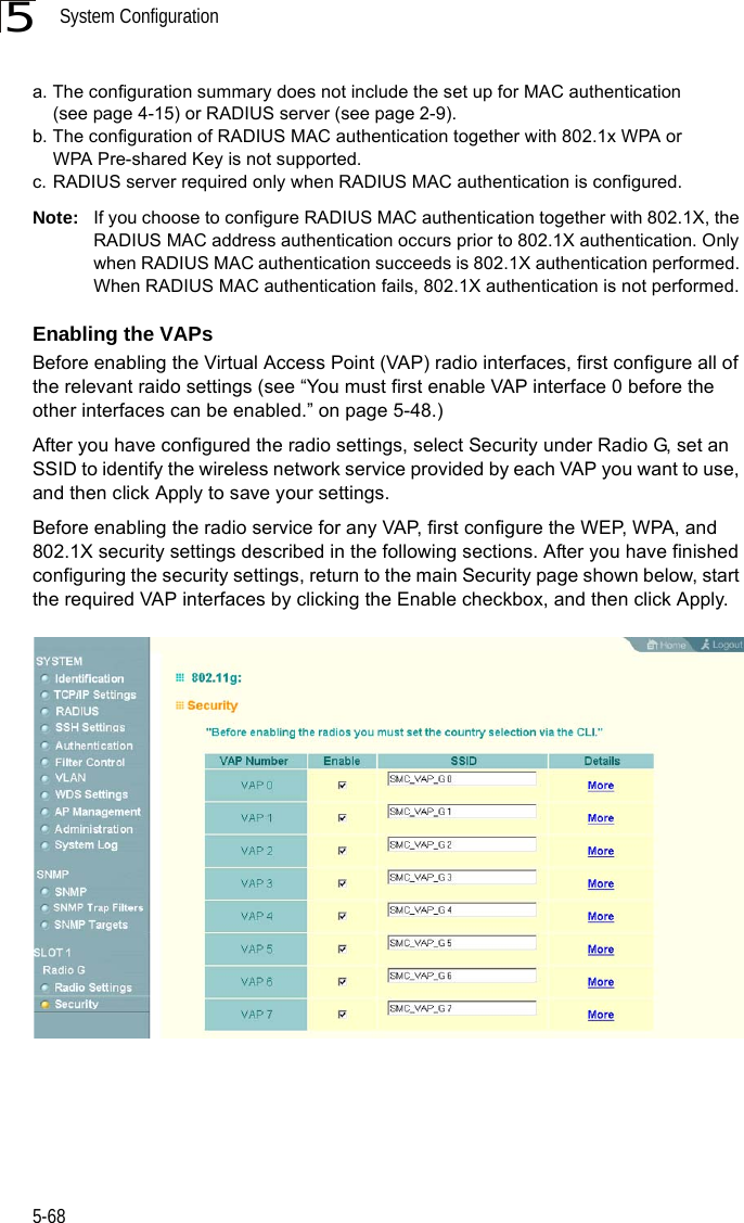 System Configuration5-685Note: If you choose to configure RADIUS MAC authentication together with 802.1X, the RADIUS MAC address authentication occurs prior to 802.1X authentication. Only when RADIUS MAC authentication succeeds is 802.1X authentication performed. When RADIUS MAC authentication fails, 802.1X authentication is not performed.Enabling the VAPsBefore enabling the Virtual Access Point (VAP) radio interfaces, first configure all of the relevant raido settings (see “You must first enable VAP interface 0 before the other interfaces can be enabled.” on page 5-48.)After you have configured the radio settings, select Security under Radio G, set an SSID to identify the wireless network service provided by each VAP you want to use, and then click Apply to save your settings. Before enabling the radio service for any VAP, first configure the WEP, WPA, and 802.1X security settings described in the following sections. After you have finished configuring the security settings, return to the main Security page shown below, start the required VAP interfaces by clicking the Enable checkbox, and then click Apply.  a. The configuration summary does not include the set up for MAC authentication (see page 4-15) or RADIUS server (see page 2-9).b. The configuration of RADIUS MAC authentication together with 802.1x WPA or WPA Pre-shared Key is not supported.c. RADIUS server required only when RADIUS MAC authentication is configured.