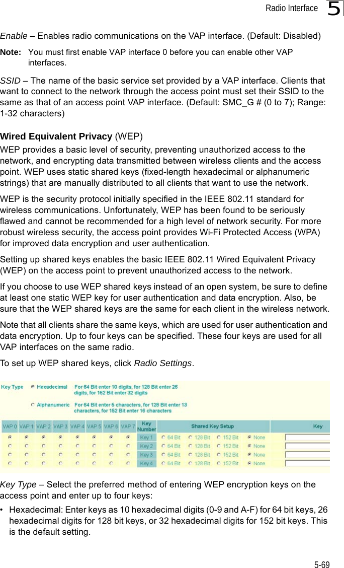 Radio Interface5-695Enable – Enables radio communications on the VAP interface. (Default: Disabled)Note: You must first enable VAP interface 0 before you can enable other VAP interfaces.SSID – The name of the basic service set provided by a VAP interface. Clients that want to connect to the network through the access point must set their SSID to the same as that of an access point VAP interface. (Default: SMC_G # (0 to 7); Range: 1-32 characters)Wired Equivalent Privacy (WEP) WEP provides a basic level of security, preventing unauthorized access to the network, and encrypting data transmitted between wireless clients and the access point. WEP uses static shared keys (fixed-length hexadecimal or alphanumeric strings) that are manually distributed to all clients that want to use the network.WEP is the security protocol initially specified in the IEEE 802.11 standard for wireless communications. Unfortunately, WEP has been found to be seriously flawed and cannot be recommended for a high level of network security. For more robust wireless security, the access point provides Wi-Fi Protected Access (WPA) for improved data encryption and user authentication.Setting up shared keys enables the basic IEEE 802.11 Wired Equivalent Privacy (WEP) on the access point to prevent unauthorized access to the network.If you choose to use WEP shared keys instead of an open system, be sure to define at least one static WEP key for user authentication and data encryption. Also, be sure that the WEP shared keys are the same for each client in the wireless network.Note that all clients share the same keys, which are used for user authentication and data encryption. Up to four keys can be specified. These four keys are used for all VAP interfaces on the same radio.To set up WEP shared keys, click Radio Settings. Key Type – Select the preferred method of entering WEP encryption keys on the access point and enter up to four keys:• Hexadecimal: Enter keys as 10 hexadecimal digits (0-9 and A-F) for 64 bit keys, 26 hexadecimal digits for 128 bit keys, or 32 hexadecimal digits for 152 bit keys. This is the default setting.