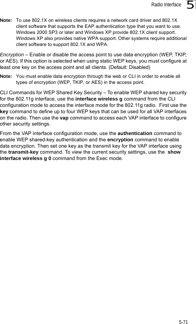 Radio Interface5-715Note: To use 802.1X on wireless clients requires a network card driver and 802.1X client software that supports the EAP authentication type that you want to use. Windows 2000 SP3 or later and Windows XP provide 802.1X client support. Windows XP also provides native WPA support. Other systems require additional client software to support 802.1X and WPA.Encryption – Enable or disable the access point to use data encryption (WEP, TKIP, or AES). If this option is selected when using static WEP keys, you must configure at least one key on the access point and all clients. (Default: Disabled)Note: You must enable data encryption through the web or CLI in order to enable all types of encryption (WEP, TKIP, or AES) in the access point.CLI Commands for WEP Shared Key Security – To enable WEP shared key security for the 802.11g interface, use the interface wireless g command from the CLI configuration mode to access the interface mode for the 802.11g radio.  First use the key command to define up to four WEP keys that can be used for all VAP interfaces on the radio. Then use the vap command to access each VAP interface to configure other security settings.From the VAP interface configuration mode, use the authentication command to enable WEP shared-key authentication and the encryption command to enable data encryption. Then set one key as the transmit key for the VAP interface using the transmit-key command. To view the current security settings, use the  show interface wireless g 0 command from the Exec mode.