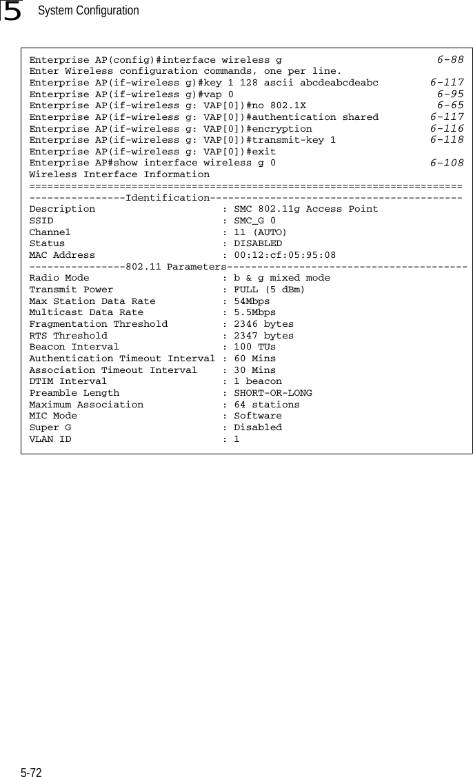 System Configuration5-725Enterprise AP(config)#interface wireless g 6-88Enter Wireless configuration commands, one per line.Enterprise AP(if-wireless g)#key 1 128 ascii abcdeabcdeabc 6-117Enterprise AP(if-wireless g)#vap 0 6-95Enterprise AP(if-wireless g: VAP[0])#no 802.1X 6-65Enterprise AP(if-wireless g: VAP[0])#authentication shared 6-117Enterprise AP(if-wireless g: VAP[0])#encryption 6-116Enterprise AP(if-wireless g: VAP[0])#transmit-key 1 6-118Enterprise AP(if-wireless g: VAP[0])#exitEnterprise AP#show interface wireless g 0 6-108Wireless Interface Information========================================================================----------------Identification------------------------------------------Description                     : SMC 802.11g Access PointSSID                            : SMC_G 0Channel                         : 11 (AUTO)Status                          : DISABLEDMAC Address                     : 00:12:cf:05:95:08----------------802.11 Parameters----------------------------------------Radio Mode                      : b &amp; g mixed modeTransmit Power                  : FULL (5 dBm)Max Station Data Rate           : 54MbpsMulticast Data Rate             : 5.5MbpsFragmentation Threshold         : 2346 bytesRTS Threshold                   : 2347 bytesBeacon Interval                 : 100 TUsAuthentication Timeout Interval : 60 MinsAssociation Timeout Interval    : 30 MinsDTIM Interval                   : 1 beaconPreamble Length                 : SHORT-OR-LONGMaximum Association             : 64 stationsMIC Mode                        : SoftwareSuper G                         : DisabledVLAN ID                         : 1