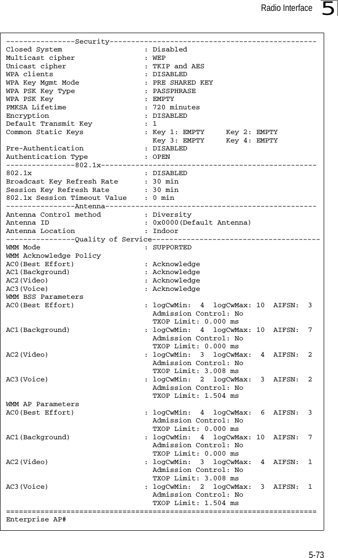 Radio Interface5-735----------------Security------------------------------------------------Closed System                   : DisabledMulticast cipher                : WEPUnicast cipher                  : TKIP and AESWPA clients                     : DISABLEDWPA Key Mgmt Mode               : PRE SHARED KEYWPA PSK Key Type                : PASSPHRASEWPA PSK Key                     : EMPTYPMKSA Lifetime                  : 720 minutesEncryption                      : DISABLEDDefault Transmit Key            : 1Common Static Keys              : Key 1: EMPTY     Key 2: EMPTY                                  Key 3: EMPTY     Key 4: EMPTYPre-Authentication              : DISABLEDAuthentication Type             : OPEN----------------802.1x--------------------------------------------------802.1x                          : DISABLEDBroadcast Key Refresh Rate      : 30 minSession Key Refresh Rate        : 30 min802.1x Session Timeout Value    : 0 min----------------Antenna-------------------------------------------------Antenna Control method          : DiversityAntenna ID                      : 0x0000(Default Antenna)Antenna Location                : Indoor----------------Quality of Service---------------------------------------WMM Mode                        : SUPPORTEDWMM Acknowledge PolicyAC0(Best Effort)                : AcknowledgeAC1(Background)                 : AcknowledgeAC2(Video)                      : AcknowledgeAC3(Voice)                      : AcknowledgeWMM BSS ParametersAC0(Best Effort)                : logCwMin:  4  logCwMax: 10  AIFSN:  3                                  Admission Control: No                                  TXOP Limit: 0.000 msAC1(Background)                 : logCwMin:  4  logCwMax: 10  AIFSN:  7                                  Admission Control: No                                  TXOP Limit: 0.000 msAC2(Video)                      : logCwMin:  3  logCwMax:  4  AIFSN:  2                                  Admission Control: No                                  TXOP Limit: 3.008 msAC3(Voice)                      : logCwMin:  2  logCwMax:  3  AIFSN:  2                                  Admission Control: No                                  TXOP Limit: 1.504 msWMM AP ParametersAC0(Best Effort)                : logCwMin:  4  logCwMax:  6  AIFSN:  3                                  Admission Control: No                                  TXOP Limit: 0.000 msAC1(Background)                 : logCwMin:  4  logCwMax: 10  AIFSN:  7                                  Admission Control: No                                  TXOP Limit: 0.000 msAC2(Video)                      : logCwMin:  3  logCwMax:  4  AIFSN:  1                                  Admission Control: No                                  TXOP Limit: 3.008 msAC3(Voice)                      : logCwMin:  2  logCwMax:  3  AIFSN:  1                                  Admission Control: No                                  TXOP Limit: 1.504 ms========================================================================Enterprise AP#