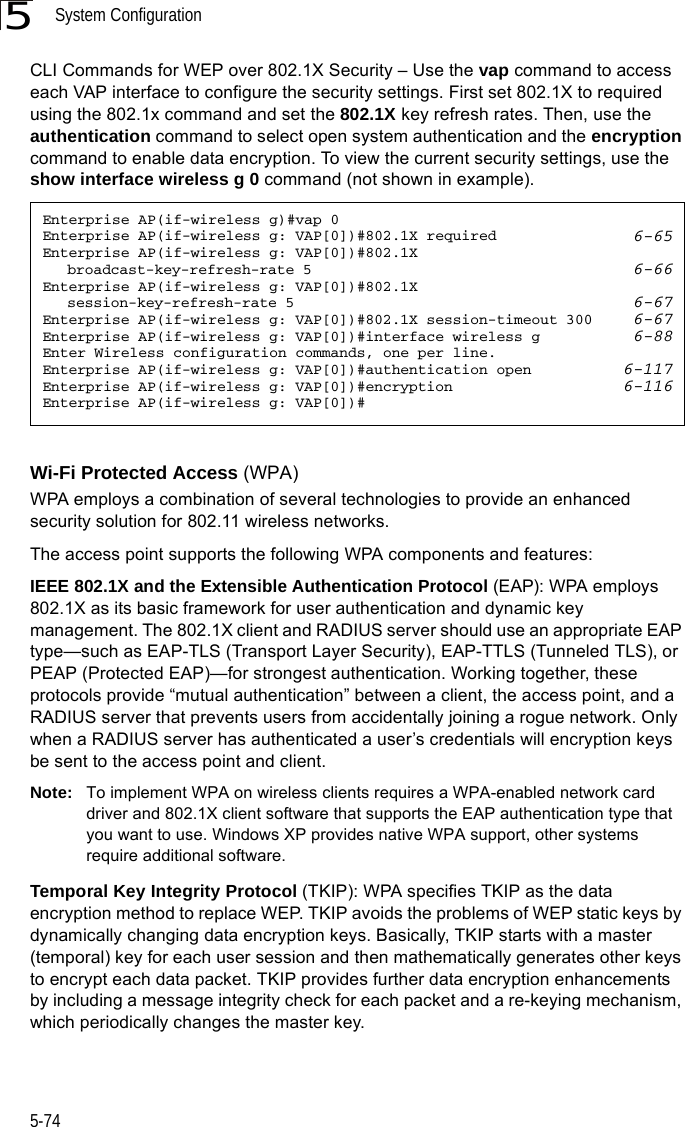 System Configuration5-745CLI Commands for WEP over 802.1X Security – Use the vap command to access each VAP interface to configure the security settings. First set 802.1X to required using the 802.1x command and set the 802.1X key refresh rates. Then, use the authentication command to select open system authentication and the encryption command to enable data encryption. To view the current security settings, use the show interface wireless g 0 command (not shown in example). Wi-Fi Protected Access (WPA)WPA employs a combination of several technologies to provide an enhanced security solution for 802.11 wireless networks. The access point supports the following WPA components and features:IEEE 802.1X and the Extensible Authentication Protocol (EAP): WPA employs 802.1X as its basic framework for user authentication and dynamic key management. The 802.1X client and RADIUS server should use an appropriate EAP type—such as EAP-TLS (Transport Layer Security), EAP-TTLS (Tunneled TLS), or PEAP (Protected EAP)—for strongest authentication. Working together, these protocols provide “mutual authentication” between a client, the access point, and a RADIUS server that prevents users from accidentally joining a rogue network. Only when a RADIUS server has authenticated a user’s credentials will encryption keys be sent to the access point and client.Note: To implement WPA on wireless clients requires a WPA-enabled network card driver and 802.1X client software that supports the EAP authentication type that you want to use. Windows XP provides native WPA support, other systems require additional software.Temporal Key Integrity Protocol (TKIP): WPA specifies TKIP as the data encryption method to replace WEP. TKIP avoids the problems of WEP static keys by dynamically changing data encryption keys. Basically, TKIP starts with a master (temporal) key for each user session and then mathematically generates other keys to encrypt each data packet. TKIP provides further data encryption enhancements by including a message integrity check for each packet and a re-keying mechanism, which periodically changes the master key. Enterprise AP(if-wireless g)#vap 0Enterprise AP(if-wireless g: VAP[0])#802.1X required 6-65Enterprise AP(if-wireless g: VAP[0])#802.1X broadcast-key-refresh-rate 5 6-66Enterprise AP(if-wireless g: VAP[0])#802.1X session-key-refresh-rate 5 6-67Enterprise AP(if-wireless g: VAP[0])#802.1X session-timeout 300 6-67Enterprise AP(if-wireless g: VAP[0])#interface wireless g 6-88Enter Wireless configuration commands, one per line.Enterprise AP(if-wireless g: VAP[0])#authentication open 6-117Enterprise AP(if-wireless g: VAP[0])#encryption 6-116Enterprise AP(if-wireless g: VAP[0])#