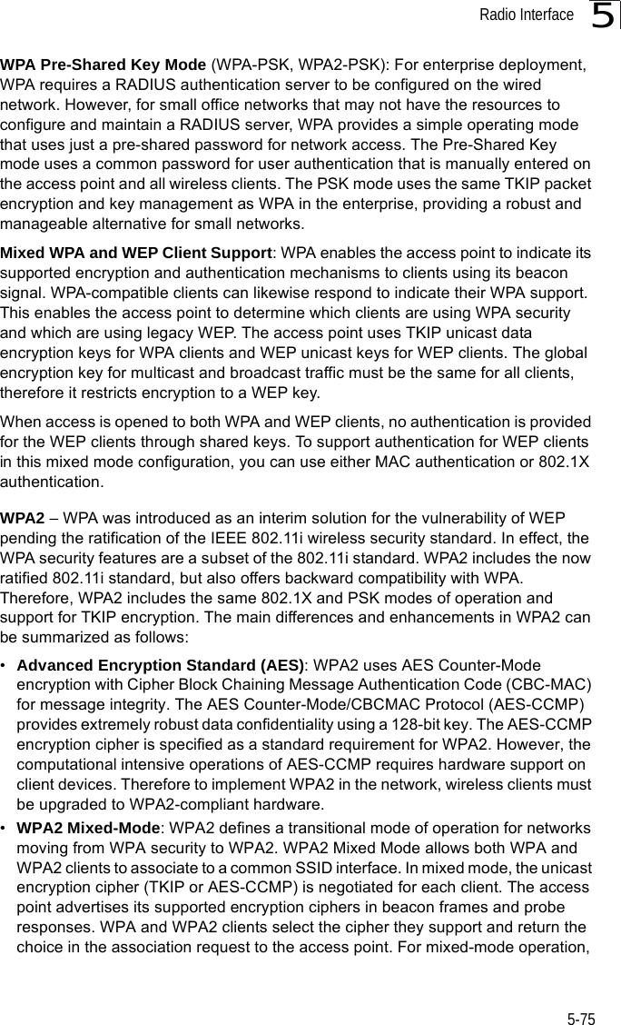 Radio Interface5-755WPA Pre-Shared Key Mode (WPA-PSK, WPA2-PSK): For enterprise deployment, WPA requires a RADIUS authentication server to be configured on the wired network. However, for small office networks that may not have the resources to configure and maintain a RADIUS server, WPA provides a simple operating mode that uses just a pre-shared password for network access. The Pre-Shared Key mode uses a common password for user authentication that is manually entered on the access point and all wireless clients. The PSK mode uses the same TKIP packet encryption and key management as WPA in the enterprise, providing a robust and manageable alternative for small networks.Mixed WPA and WEP Client Support: WPA enables the access point to indicate its supported encryption and authentication mechanisms to clients using its beacon signal. WPA-compatible clients can likewise respond to indicate their WPA support. This enables the access point to determine which clients are using WPA security and which are using legacy WEP. The access point uses TKIP unicast data encryption keys for WPA clients and WEP unicast keys for WEP clients. The global encryption key for multicast and broadcast traffic must be the same for all clients, therefore it restricts encryption to a WEP key.When access is opened to both WPA and WEP clients, no authentication is provided for the WEP clients through shared keys. To support authentication for WEP clients in this mixed mode configuration, you can use either MAC authentication or 802.1X authentication.WPA2 – WPA was introduced as an interim solution for the vulnerability of WEP pending the ratification of the IEEE 802.11i wireless security standard. In effect, the WPA security features are a subset of the 802.11i standard. WPA2 includes the now ratified 802.11i standard, but also offers backward compatibility with WPA. Therefore, WPA2 includes the same 802.1X and PSK modes of operation and support for TKIP encryption. The main differences and enhancements in WPA2 can be summarized as follows:•Advanced Encryption Standard (AES): WPA2 uses AES Counter-Mode encryption with Cipher Block Chaining Message Authentication Code (CBC-MAC) for message integrity. The AES Counter-Mode/CBCMAC Protocol (AES-CCMP) provides extremely robust data confidentiality using a 128-bit key. The AES-CCMP encryption cipher is specified as a standard requirement for WPA2. However, the computational intensive operations of AES-CCMP requires hardware support on client devices. Therefore to implement WPA2 in the network, wireless clients must be upgraded to WPA2-compliant hardware.•WPA2 Mixed-Mode: WPA2 defines a transitional mode of operation for networks moving from WPA security to WPA2. WPA2 Mixed Mode allows both WPA and WPA2 clients to associate to a common SSID interface. In mixed mode, the unicast encryption cipher (TKIP or AES-CCMP) is negotiated for each client. The access point advertises its supported encryption ciphers in beacon frames and probe responses. WPA and WPA2 clients select the cipher they support and return the choice in the association request to the access point. For mixed-mode operation, 
