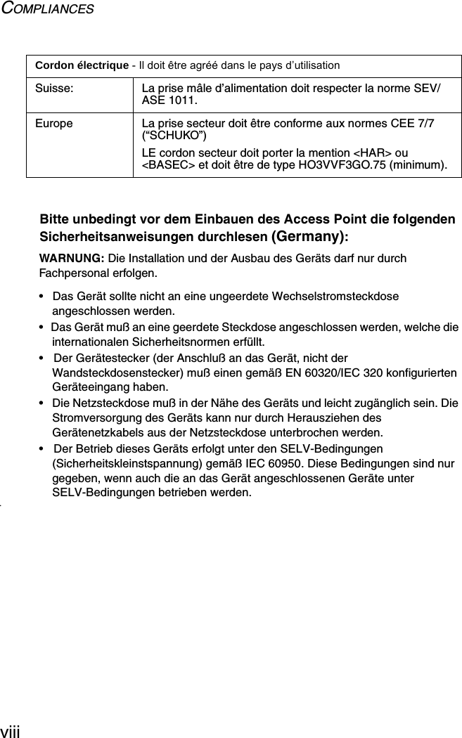 COMPLIANCESviiiBitte unbedingt vor dem Einbauen des Access Point die folgenden Sicherheitsanweisungen durchlesen (Germany):WARNUNG: Die Installation und der Ausbau des Geräts darf nur durch Fachpersonal erfolgen.•  Das Gerät sollte nicht an eine ungeerdete Wechselstromsteckdose angeschlossen werden.•  Das Gerät muß an eine geerdete Steckdose angeschlossen werden, welche die internationalen Sicherheitsnormen erfüllt.•  Der Gerätestecker (der Anschluß an das Gerät, nicht der Wandsteckdosenstecker) muß einen gemäß EN 60320/IEC 320 konfigurierten Geräteeingang haben.•  Die Netzsteckdose muß in der Nähe des Geräts und leicht zugänglich sein. Die Stromversorgung des Geräts kann nur durch Herausziehen des Gerätenetzkabels aus der Netzsteckdose unterbrochen werden.•  Der Betrieb dieses Geräts erfolgt unter den SELV-Bedingungen (Sicherheitskleinstspannung) gemäß IEC 60950. Diese Bedingungen sind nur gegeben, wenn auch die an das Gerät angeschlossenen Geräte unter SELV-Bedingungen betrieben werden.•Suisse: La prise mâle d’alimentation doit respecter la norme SEV/ASE 1011.Europe La prise secteur doit être conforme aux normes CEE 7/7 (“SCHUKO”)LE cordon secteur doit porter la mention &lt;HAR&gt; ou &lt;BASEC&gt; et doit être de type HO3VVF3GO.75 (minimum).Cordon électrique - Il doit être agréé dans le pays d’utilisation