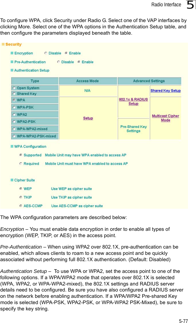 Radio Interface5-775To configure WPA, click Security under Radio G. Select one of the VAP interfaces by clicking More. Select one of the WPA options in the Authentication Setup table, and then configure the parameters displayed beneath the table.The WPA configuration parameters are described below:Encryption – You must enable data encryption in order to enable all types of encryption (WEP, TKIP, or AES) in the access point. Pre-Authentication – When using WPA2 over 802.1X, pre-authentication can be enabled, which allows clients to roam to a new access point and be quickly associated without performing full 802.1X authentication. (Default: Disabled)Authentication Setup –  To use WPA or WPA2, set the access point to one of the following options. If a WPA/WPA2 mode that operates over 802.1X is selected (WPA, WPA2, or WPA-WPA2-mixed), the 802.1X settings and RADIUS server details need to be configured. Be sure you have also configured a RADIUS server on the network before enabling authentication. If a WPA/WPA2 Pre-shared Key mode is selected (WPA-PSK, WPA2-PSK, or WPA-WPA2 PSK-Mixed), be sure to specify the key string. 