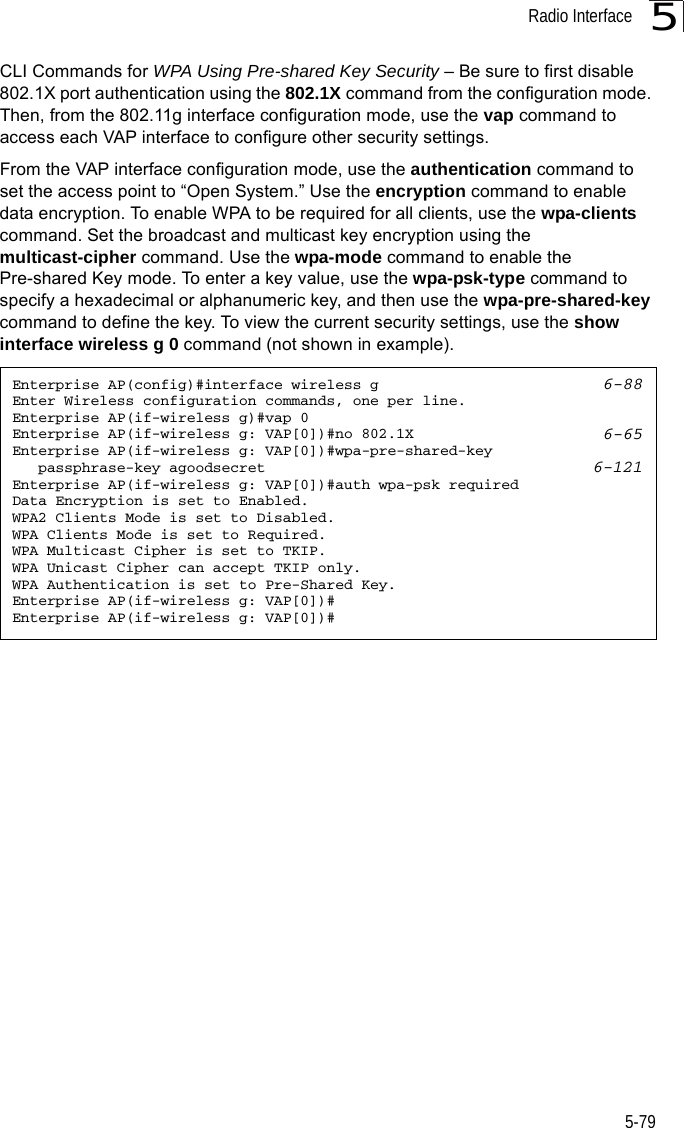 Radio Interface5-795CLI Commands for WPA Using Pre-shared Key Security – Be sure to first disable 802.1X port authentication using the 802.1X command from the configuration mode. Then, from the 802.11g interface configuration mode, use the vap command to access each VAP interface to configure other security settings.From the VAP interface configuration mode, use the authentication command to set the access point to “Open System.” Use the encryption command to enable data encryption. To enable WPA to be required for all clients, use the wpa-clients command. Set the broadcast and multicast key encryption using the multicast-cipher command. Use the wpa-mode command to enable the Pre-shared Key mode. To enter a key value, use the wpa-psk-type command to specify a hexadecimal or alphanumeric key, and then use the wpa-pre-shared-key command to define the key. To view the current security settings, use the show interface wireless g 0 command (not shown in example).Enterprise AP(config)#interface wireless g 6-88Enter Wireless configuration commands, one per line.Enterprise AP(if-wireless g)#vap 0Enterprise AP(if-wireless g: VAP[0])#no 802.1X 6-65Enterprise AP(if-wireless g: VAP[0])#wpa-pre-shared-key    passphrase-key agoodsecret 6-121Enterprise AP(if-wireless g: VAP[0])#auth wpa-psk requiredData Encryption is set to Enabled.WPA2 Clients Mode is set to Disabled.WPA Clients Mode is set to Required.WPA Multicast Cipher is set to TKIP.WPA Unicast Cipher can accept TKIP only.WPA Authentication is set to Pre-Shared Key.Enterprise AP(if-wireless g: VAP[0])#Enterprise AP(if-wireless g: VAP[0])#