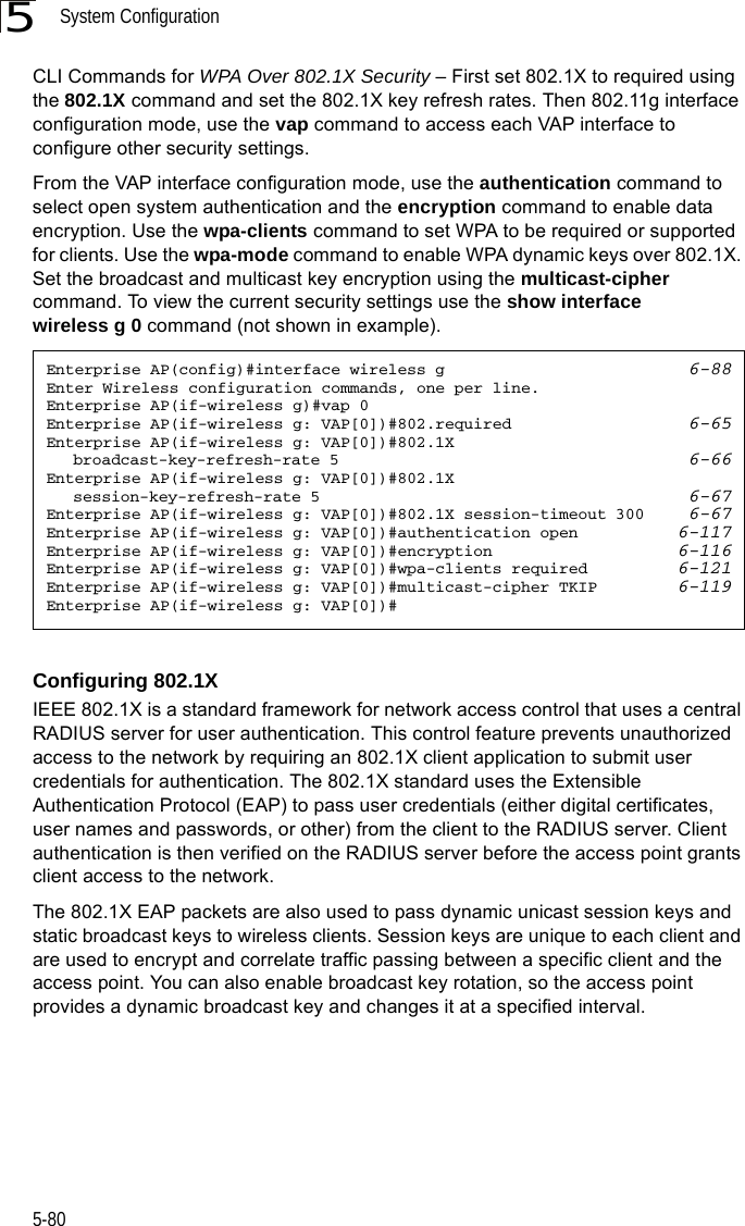 System Configuration5-805CLI Commands for WPA Over 802.1X Security – First set 802.1X to required using the 802.1X command and set the 802.1X key refresh rates. Then 802.11g interface configuration mode, use the vap command to access each VAP interface to configure other security settings. From the VAP interface configuration mode, use the authentication command to select open system authentication and the encryption command to enable data encryption. Use the wpa-clients command to set WPA to be required or supported for clients. Use the wpa-mode command to enable WPA dynamic keys over 802.1X. Set the broadcast and multicast key encryption using the multicast-cipher command. To view the current security settings use the show interface wireless g 0 command (not shown in example).Configuring 802.1XIEEE 802.1X is a standard framework for network access control that uses a central RADIUS server for user authentication. This control feature prevents unauthorized access to the network by requiring an 802.1X client application to submit user credentials for authentication. The 802.1X standard uses the Extensible Authentication Protocol (EAP) to pass user credentials (either digital certificates, user names and passwords, or other) from the client to the RADIUS server. Client authentication is then verified on the RADIUS server before the access point grants client access to the network.The 802.1X EAP packets are also used to pass dynamic unicast session keys and static broadcast keys to wireless clients. Session keys are unique to each client and are used to encrypt and correlate traffic passing between a specific client and the access point. You can also enable broadcast key rotation, so the access point provides a dynamic broadcast key and changes it at a specified interval. Enterprise AP(config)#interface wireless g 6-88Enter Wireless configuration commands, one per line.Enterprise AP(if-wireless g)#vap 0Enterprise AP(if-wireless g: VAP[0])#802.required 6-65Enterprise AP(if-wireless g: VAP[0])#802.1X broadcast-key-refresh-rate 5 6-66Enterprise AP(if-wireless g: VAP[0])#802.1X session-key-refresh-rate 5 6-67Enterprise AP(if-wireless g: VAP[0])#802.1X session-timeout 300 6-67Enterprise AP(if-wireless g: VAP[0])#authentication open 6-117Enterprise AP(if-wireless g: VAP[0])#encryption 6-116Enterprise AP(if-wireless g: VAP[0])#wpa-clients required 6-121Enterprise AP(if-wireless g: VAP[0])#multicast-cipher TKIP 6-119Enterprise AP(if-wireless g: VAP[0])#