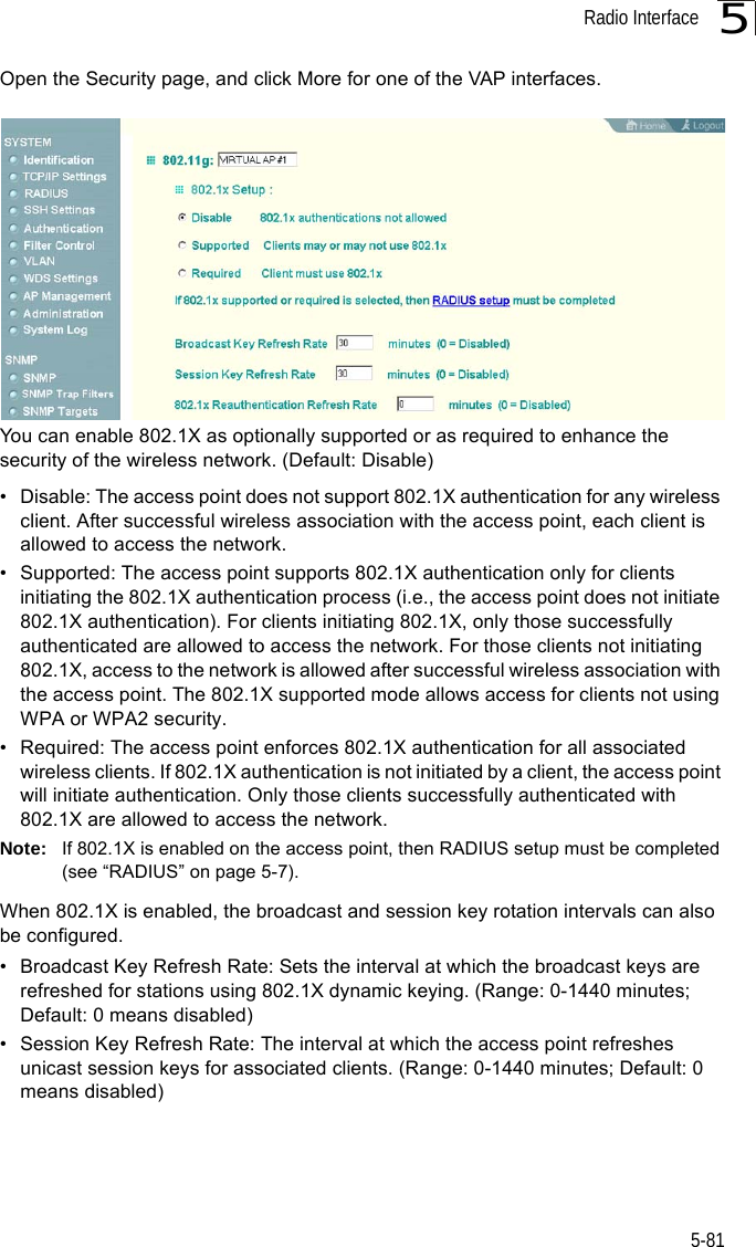 Radio Interface5-815Open the Security page, and click More for one of the VAP interfaces.You can enable 802.1X as optionally supported or as required to enhance the security of the wireless network. (Default: Disable)• Disable: The access point does not support 802.1X authentication for any wireless client. After successful wireless association with the access point, each client is allowed to access the network.• Supported: The access point supports 802.1X authentication only for clients initiating the 802.1X authentication process (i.e., the access point does not initiate 802.1X authentication). For clients initiating 802.1X, only those successfully authenticated are allowed to access the network. For those clients not initiating 802.1X, access to the network is allowed after successful wireless association with the access point. The 802.1X supported mode allows access for clients not using WPA or WPA2 security.• Required: The access point enforces 802.1X authentication for all associated wireless clients. If 802.1X authentication is not initiated by a client, the access point will initiate authentication. Only those clients successfully authenticated with 802.1X are allowed to access the network.Note: If 802.1X is enabled on the access point, then RADIUS setup must be completed (see “RADIUS” on page 5-7).When 802.1X is enabled, the broadcast and session key rotation intervals can also be configured.• Broadcast Key Refresh Rate: Sets the interval at which the broadcast keys are refreshed for stations using 802.1X dynamic keying. (Range: 0-1440 minutes; Default: 0 means disabled)• Session Key Refresh Rate: The interval at which the access point refreshes unicast session keys for associated clients. (Range: 0-1440 minutes; Default: 0 means disabled)