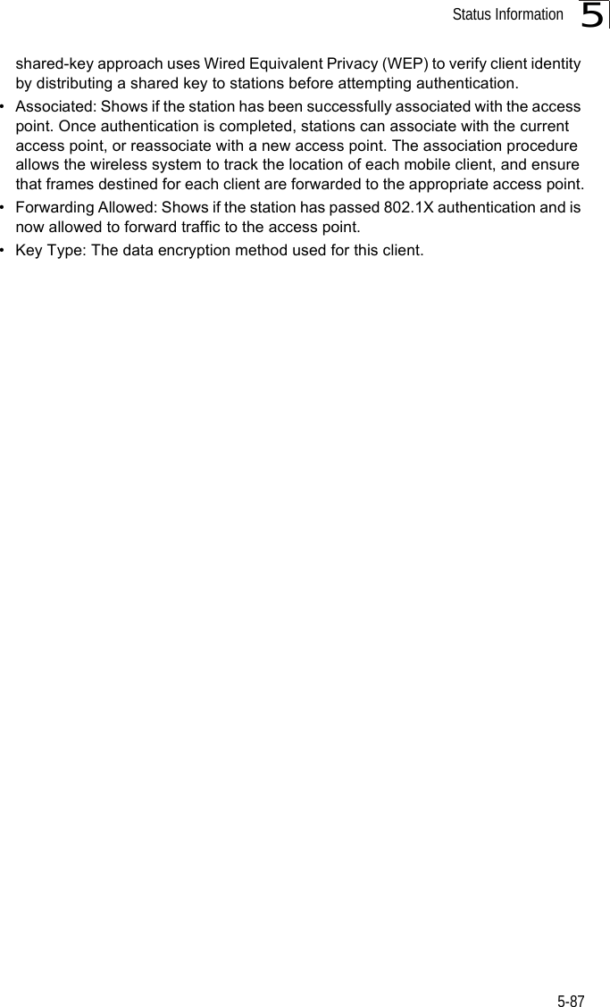 Status Information5-875shared-key approach uses Wired Equivalent Privacy (WEP) to verify client identity by distributing a shared key to stations before attempting authentication.• Associated: Shows if the station has been successfully associated with the access point. Once authentication is completed, stations can associate with the current access point, or reassociate with a new access point. The association procedure allows the wireless system to track the location of each mobile client, and ensure that frames destined for each client are forwarded to the appropriate access point.• Forwarding Allowed: Shows if the station has passed 802.1X authentication and is now allowed to forward traffic to the access point.• Key Type: The data encryption method used for this client.