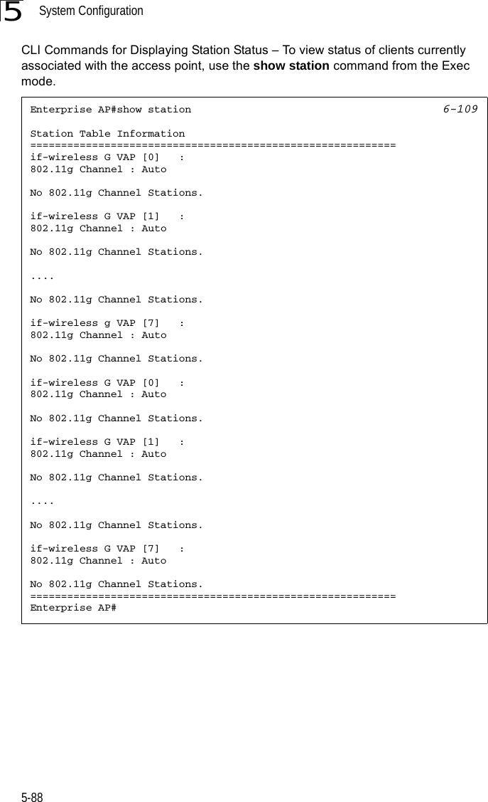 System Configuration5-885CLI Commands for Displaying Station Status – To view status of clients currently associated with the access point, use the show station command from the Exec mode.Enterprise AP#show station 6-109Station Table Information===========================================================if-wireless G VAP [0]   :802.11g Channel : AutoNo 802.11g Channel Stations.if-wireless G VAP [1]   :802.11g Channel : AutoNo 802.11g Channel Stations.....No 802.11g Channel Stations.if-wireless g VAP [7]   :802.11g Channel : AutoNo 802.11g Channel Stations.if-wireless G VAP [0]   :802.11g Channel : AutoNo 802.11g Channel Stations.if-wireless G VAP [1]   :802.11g Channel : AutoNo 802.11g Channel Stations.....No 802.11g Channel Stations.if-wireless G VAP [7]   :802.11g Channel : AutoNo 802.11g Channel Stations.===========================================================Enterprise AP#