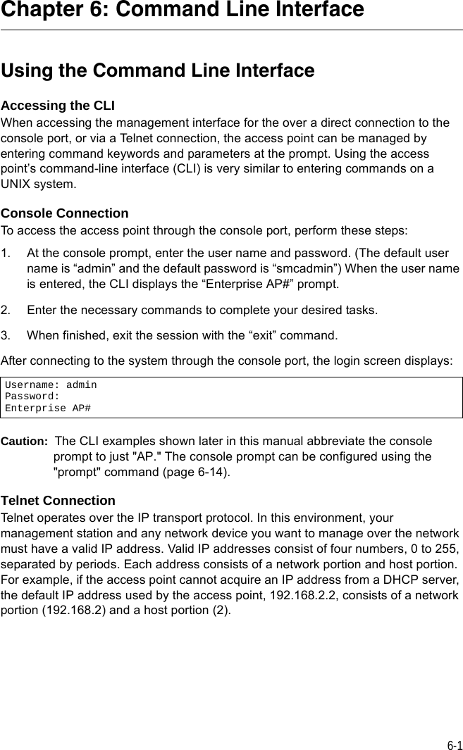 6-1Chapter 6: Command Line InterfaceUsing the Command Line InterfaceAccessing the CLIWhen accessing the management interface for the over a direct connection to the console port, or via a Telnet connection, the access point can be managed by entering command keywords and parameters at the prompt. Using the access point’s command-line interface (CLI) is very similar to entering commands on a UNIX system.Console ConnectionTo access the access point through the console port, perform these steps:1. At the console prompt, enter the user name and password. (The default user name is “admin” and the default password is “smcadmin”) When the user name is entered, the CLI displays the “Enterprise AP#” prompt. 2. Enter the necessary commands to complete your desired tasks. 3. When finished, exit the session with the “exit” command.After connecting to the system through the console port, the login screen displays:Caution:  The CLI examples shown later in this manual abbreviate the console prompt to just &quot;AP.&quot; The console prompt can be configured using the &quot;prompt&quot; command (page 6-14).Telnet ConnectionTelnet operates over the IP transport protocol. In this environment, your management station and any network device you want to manage over the network must have a valid IP address. Valid IP addresses consist of four numbers, 0 to 255, separated by periods. Each address consists of a network portion and host portion. For example, if the access point cannot acquire an IP address from a DHCP server, the default IP address used by the access point, 192.168.2.2, consists of a network portion (192.168.2) and a host portion (2).Username: adminPassword: Enterprise AP#