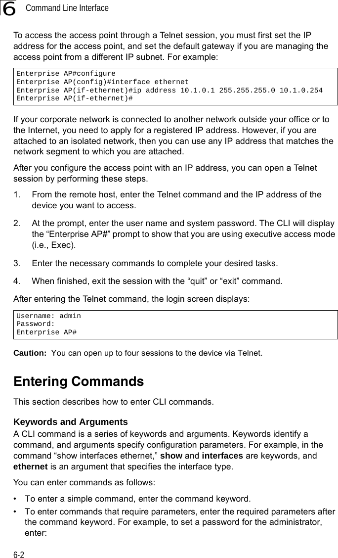 Command Line Interface6-26To access the access point through a Telnet session, you must first set the IP address for the access point, and set the default gateway if you are managing the access point from a different IP subnet. For example:If your corporate network is connected to another network outside your office or to the Internet, you need to apply for a registered IP address. However, if you are attached to an isolated network, then you can use any IP address that matches the network segment to which you are attached.After you configure the access point with an IP address, you can open a Telnet session by performing these steps.1. From the remote host, enter the Telnet command and the IP address of the device you want to access. 2. At the prompt, enter the user name and system password. The CLI will display the “Enterprise AP#” prompt to show that you are using executive access mode (i.e., Exec). 3. Enter the necessary commands to complete your desired tasks. 4. When finished, exit the session with the “quit” or “exit” command. After entering the Telnet command, the login screen displays:Caution:  You can open up to four sessions to the device via Telnet.Entering CommandsThis section describes how to enter CLI commands.Keywords and ArgumentsA CLI command is a series of keywords and arguments. Keywords identify a command, and arguments specify configuration parameters. For example, in the command “show interfaces ethernet,” show and interfaces are keywords, and ethernet is an argument that specifies the interface type.You can enter commands as follows:•  To enter a simple command, enter the command keyword. •  To enter commands that require parameters, enter the required parameters after the command keyword. For example, to set a password for the administrator, enter:Enterprise AP#configureEnterprise AP(config)#interface ethernetEnterprise AP(if-ethernet)#ip address 10.1.0.1 255.255.255.0 10.1.0.254Enterprise AP(if-ethernet)#Username: adminPassword: Enterprise AP#