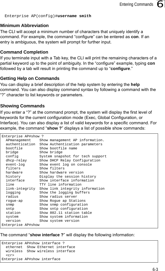 Entering Commands6-36Enterprise AP(config)#username smithMinimum AbbreviationThe CLI will accept a minimum number of characters that uniquely identify a command. For example, the command “configure” can be entered as con. If an entry is ambiguous, the system will prompt for further input.Command CompletionIf you terminate input with a Tab key, the CLI will print the remaining characters of a partial keyword up to the point of ambiguity. In the “configure” example, typing con followed by a tab will result in printing the command up to “configure.”Getting Help on CommandsYou can display a brief description of the help system by entering the help command. You can also display command syntax by following a command with the “?” character to list keywords or parameters.Showing CommandsIf you enter a “?” at the command prompt, the system will display the first level of keywords for the current configuration mode (Exec, Global Configuration, or Interface). You can also display a list of valid keywords for a specific command. For example, the command “show ?” displays a list of possible show commands:The command “show interface ?” will display the following information:Enterprise AP#show ?  APmanagement    Show management AP information.  authentication  Show Authentication parameters  bootfile        Show bootfile name  bridge          Show bridge  config          System snapshot for tech support  dhcp-relay      Show DHCP Relay Configuration  event-log       Show event log on console  filters         Show filters  hardware        Show hardware version  history         Display the session history  interface       Show interface information  line            TTY line information  link-integrity  Show link integrity information  logging         Show the logging buffers  radius          Show radius server  rogue-ap        Show Rogue ap Stations  snmp            Show snmp configuration  sntp            Show sntp configuration  station         Show 802.11 station table  system          Show system information  version         Show system versionEnterprise AP#showEnterprise AP#show interface ?  ethernet  Show Ethernet interface  wireless  Show wireless interface  &lt;cr&gt;Enterprise AP#show interface