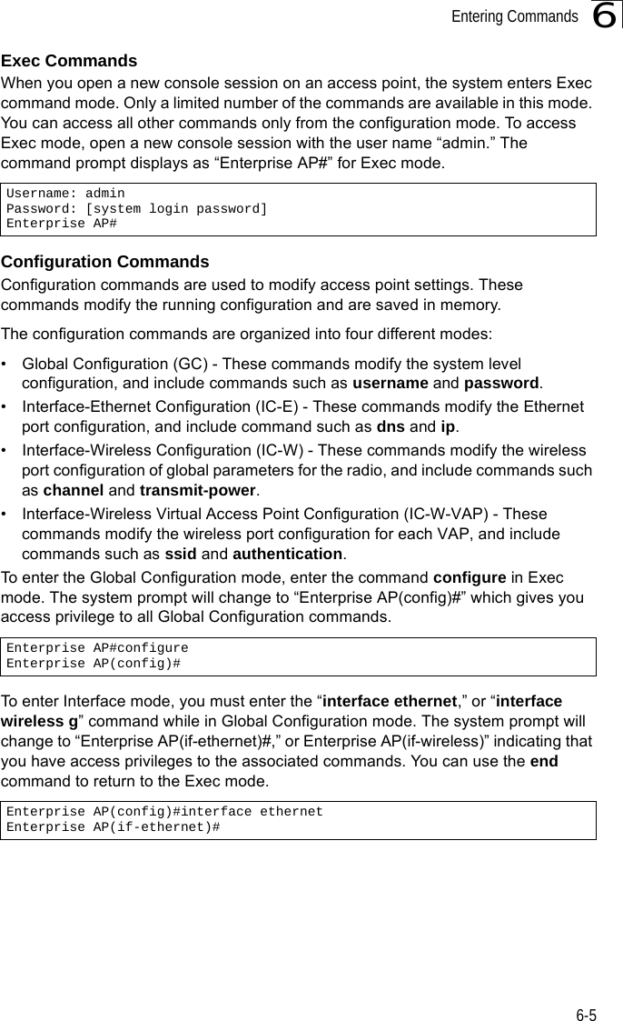 Entering Commands6-56Exec CommandsWhen you open a new console session on an access point, the system enters Exec command mode. Only a limited number of the commands are available in this mode. You can access all other commands only from the configuration mode. To access Exec mode, open a new console session with the user name “admin.” The command prompt displays as “Enterprise AP#” for Exec mode. Configuration CommandsConfiguration commands are used to modify access point settings. These commands modify the running configuration and are saved in memory. The configuration commands are organized into four different modes:•  Global Configuration (GC) - These commands modify the system level configuration, and include commands such as username and password. •  Interface-Ethernet Configuration (IC-E) - These commands modify the Ethernet port configuration, and include command such as dns and ip.•  Interface-Wireless Configuration (IC-W) - These commands modify the wireless port configuration of global parameters for the radio, and include commands such as channel and transmit-power.•  Interface-Wireless Virtual Access Point Configuration (IC-W-VAP) - These commands modify the wireless port configuration for each VAP, and include commands such as ssid and authentication.To enter the Global Configuration mode, enter the command configure in Exec mode. The system prompt will change to “Enterprise AP(config)#” which gives you access privilege to all Global Configuration commands.To enter Interface mode, you must enter the “interface ethernet,” or “interface wireless g” command while in Global Configuration mode. The system prompt will change to “Enterprise AP(if-ethernet)#,” or Enterprise AP(if-wireless)” indicating that you have access privileges to the associated commands. You can use the end command to return to the Exec mode.Username: adminPassword: [system login password]Enterprise AP#Enterprise AP#configureEnterprise AP(config)#Enterprise AP(config)#interface ethernetEnterprise AP(if-ethernet)#