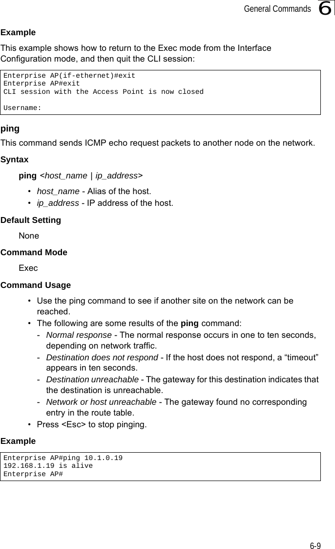 General Commands6-96Example This example shows how to return to the Exec mode from the Interface Configuration mode, and then quit the CLI session:pingThis command sends ICMP echo request packets to another node on the network.Syntax ping &lt;host_name | ip_address&gt; •host_name - Alias of the host. •ip_address - IP address of the host.Default Setting NoneCommand Mode ExecCommand Usage • Use the ping command to see if another site on the network can be reached. • The following are some results of the ping command: -Normal response - The normal response occurs in one to ten seconds, depending on network traffic. -Destination does not respond - If the host does not respond, a “timeout” appears in ten seconds. -Destination unreachable - The gateway for this destination indicates that the destination is unreachable. -Network or host unreachable - The gateway found no corresponding entry in the route table. • Press &lt;Esc&gt; to stop pinging.Example Enterprise AP(if-ethernet)#exitEnterprise AP#exitCLI session with the Access Point is now closedUsername:Enterprise AP#ping 10.1.0.19192.168.1.19 is aliveEnterprise AP#