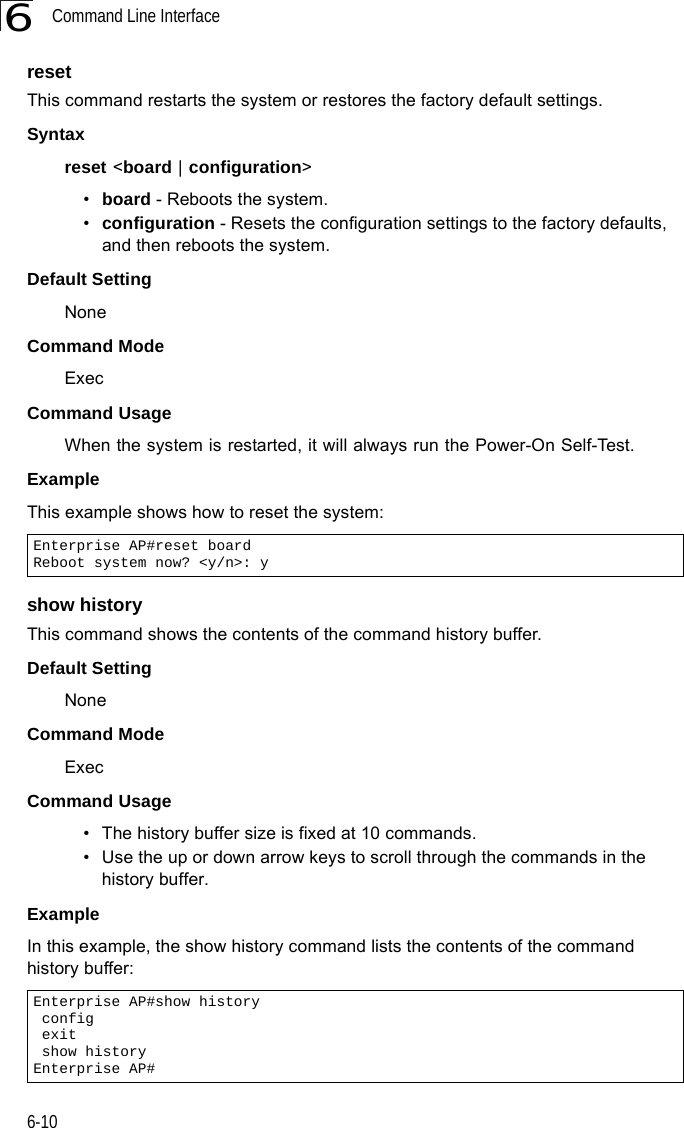 Command Line Interface6-106resetThis command restarts the system or restores the factory default settings.Syntax reset &lt;board | configuration&gt; •board - Reboots the system. •configuration - Resets the configuration settings to the factory defaults, and then reboots the system.Default Setting NoneCommand Mode ExecCommand Usage When the system is restarted, it will always run the Power-On Self-Test. Example This example shows how to reset the system:show historyThis command shows the contents of the command history buffer.Default Setting NoneCommand Mode ExecCommand Usage • The history buffer size is fixed at 10 commands.• Use the up or down arrow keys to scroll through the commands in the history buffer.Example In this example, the show history command lists the contents of the command history buffer:Enterprise AP#reset boardReboot system now? &lt;y/n&gt;: yEnterprise AP#show history config exit show historyEnterprise AP#