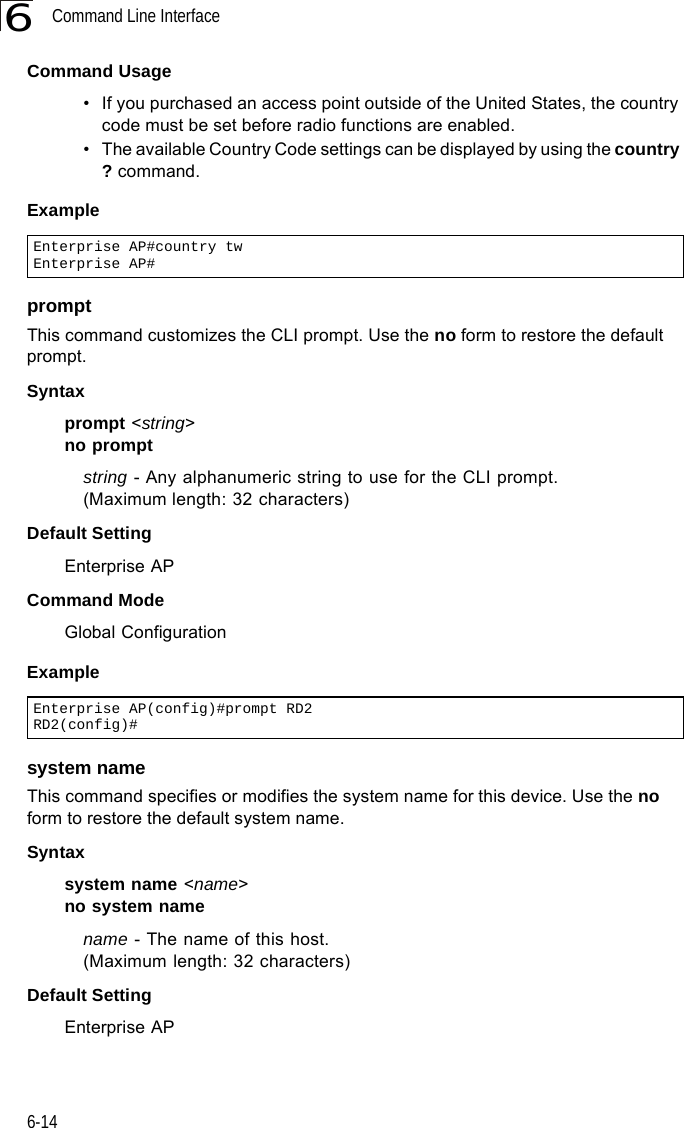 Command Line Interface6-146Command Usage• If you purchased an access point outside of the United States, the country code must be set before radio functions are enabled.• The available Country Code settings can be displayed by using the country ? command.Example promptThis command customizes the CLI prompt. Use the no form to restore the default prompt.Syntax prompt &lt;string&gt;no promptstring - Any alphanumeric string to use for the CLI prompt. (Maximum length: 32 characters)Default Setting Enterprise APCommand Mode Global ConfigurationExample system nameThis command specifies or modifies the system name for this device. Use the no form to restore the default system name.Syntax system name &lt;name&gt;no system namename - The name of this host. (Maximum length: 32 characters)Default Setting Enterprise APEnterprise AP#country twEnterprise AP#Enterprise AP(config)#prompt RD2RD2(config)#