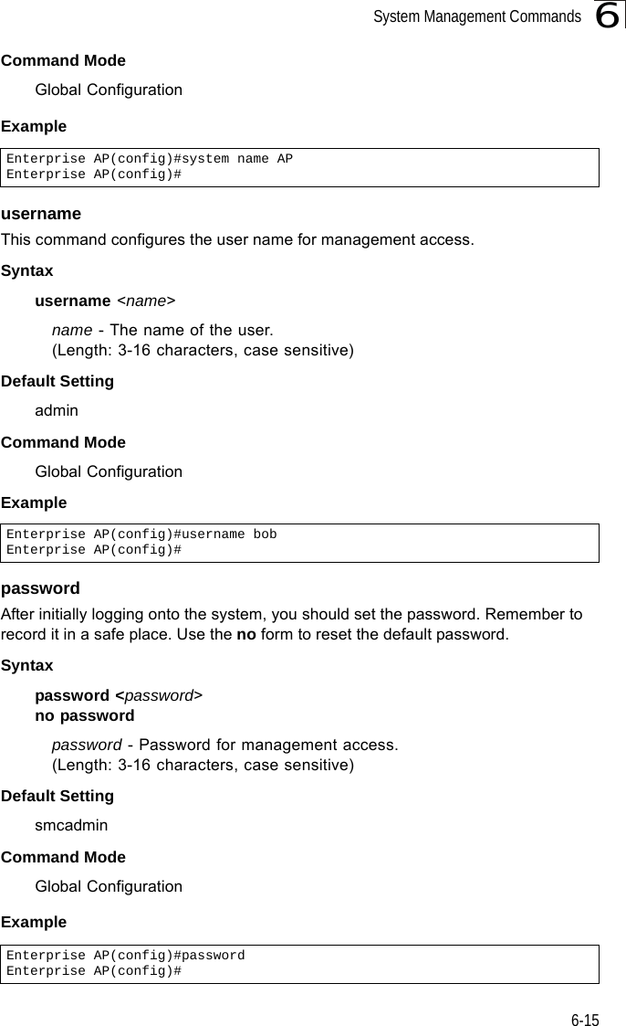 System Management Commands6-156Command Mode Global ConfigurationExample usernameThis command configures the user name for management access.Syntax username &lt;name&gt;name - The name of the user. (Length: 3-16 characters, case sensitive)Default Setting adminCommand Mode Global ConfigurationExamplepasswordAfter initially logging onto the system, you should set the password. Remember to record it in a safe place. Use the no form to reset the default password.Syntax password &lt;password&gt;no passwordpassword - Password for management access.(Length: 3-16 characters, case sensitive) Default Setting smcadminCommand Mode Global ConfigurationExample Enterprise AP(config)#system name APEnterprise AP(config)#Enterprise AP(config)#username bobEnterprise AP(config)#Enterprise AP(config)#password Enterprise AP(config)#