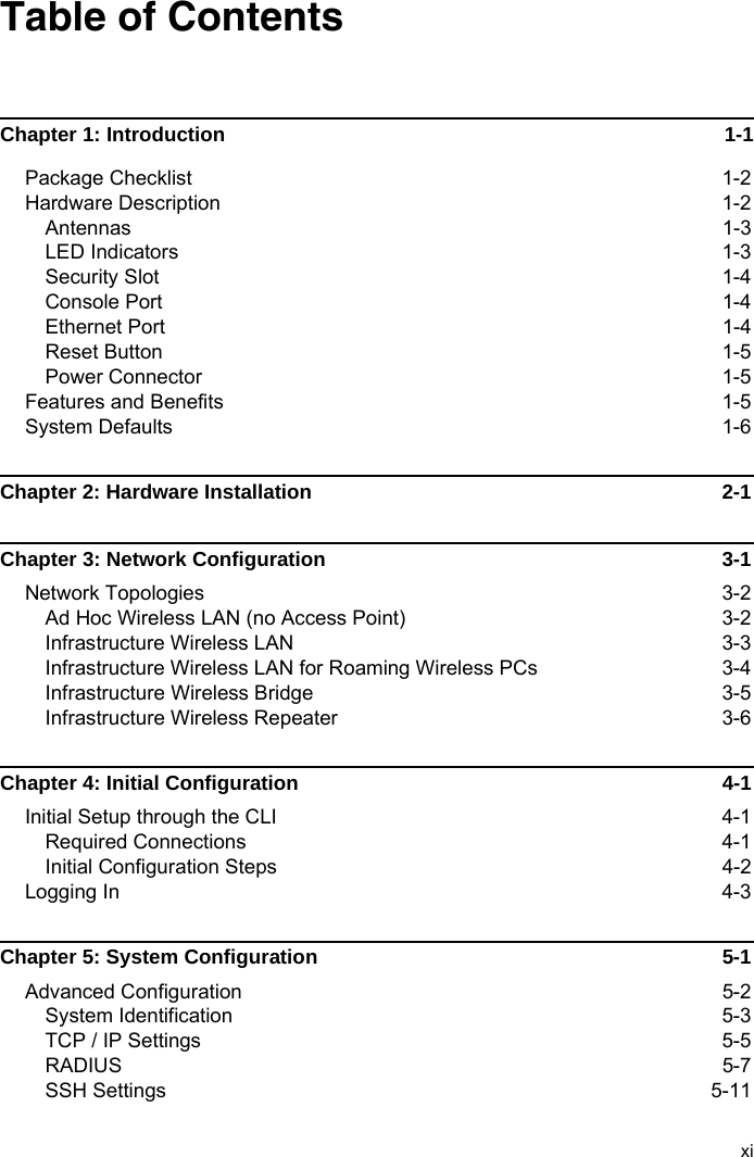 xiTable of ContentsChapter 1: Introduction  1-1Package Checklist  1-2Hardware Description  1-2Antennas 1-3LED Indicators  1-3Security Slot  1-4Console Port  1-4Ethernet Port  1-4Reset Button  1-5Power Connector  1-5Features and Benefits  1-5System Defaults  1-6Chapter 2: Hardware Installation  2-1Chapter 3: Network Configuration  3-1Network Topologies  3-2Ad Hoc Wireless LAN (no Access Point)  3-2Infrastructure Wireless LAN  3-3Infrastructure Wireless LAN for Roaming Wireless PCs  3-4Infrastructure Wireless Bridge  3-5Infrastructure Wireless Repeater  3-6Chapter 4: Initial Configuration  4-1Initial Setup through the CLI  4-1Required Connections  4-1Initial Configuration Steps  4-2Logging In  4-3Chapter 5: System Configuration  5-1Advanced Configuration  5-2System Identification  5-3TCP / IP Settings  5-5RADIUS 5-7SSH Settings  5-11