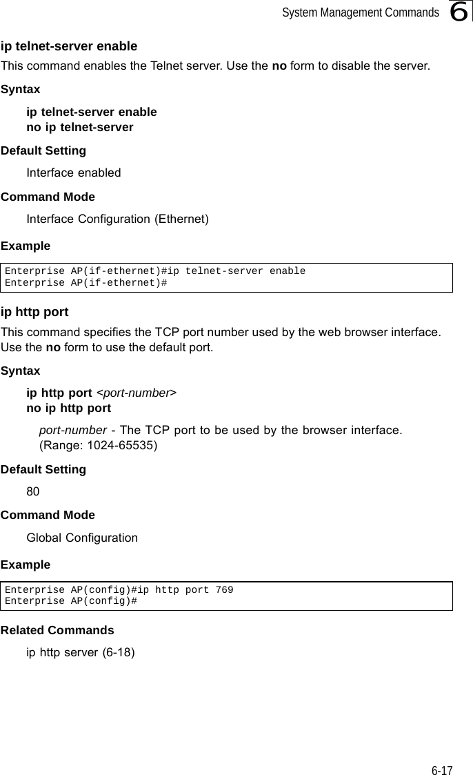 System Management Commands6-176ip telnet-server enable This command enables the Telnet server. Use the no form to disable the server.Syntax ip telnet-server enableno ip telnet-serverDefault Setting Interface enabledCommand Mode Interface Configuration (Ethernet)Exampleip http portThis command specifies the TCP port number used by the web browser interface. Use the no form to use the default port.Syntax ip http port &lt;port-number&gt;no ip http portport-number - The TCP port to be used by the browser interface. (Range: 1024-65535)Default Setting 80Command Mode Global ConfigurationExampleRelated Commandsip http server (6-18)Enterprise AP(if-ethernet)#ip telnet-server enableEnterprise AP(if-ethernet)#Enterprise AP(config)#ip http port 769Enterprise AP(config)#