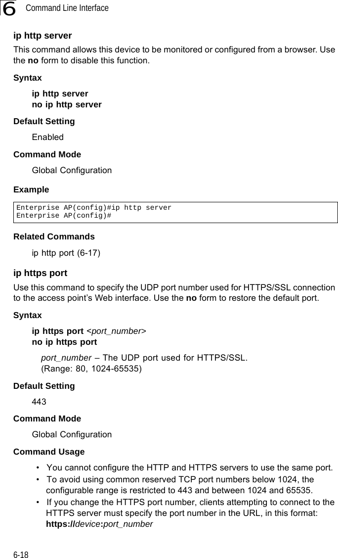 Command Line Interface6-186ip http serverThis command allows this device to be monitored or configured from a browser. Use the no form to disable this function.Syntax ip http serverno ip http serverDefault Setting EnabledCommand Mode Global ConfigurationExample Related Commandsip http port (6-17)ip https portUse this command to specify the UDP port number used for HTTPS/SSL connection to the access point’s Web interface. Use the no form to restore the default port.Syntax ip https port &lt;port_number&gt;no ip https portport_number – The UDP port used for HTTPS/SSL. (Range: 80, 1024-65535)Default Setting 443Command Mode Global ConfigurationCommand Usage • You cannot configure the HTTP and HTTPS servers to use the same port.• To avoid using common reserved TCP port numbers below 1024, the configurable range is restricted to 443 and between 1024 and 65535. • If you change the HTTPS port number, clients attempting to connect to the HTTPS server must specify the port number in the URL, in this format:https://device:port_numberEnterprise AP(config)#ip http serverEnterprise AP(config)#