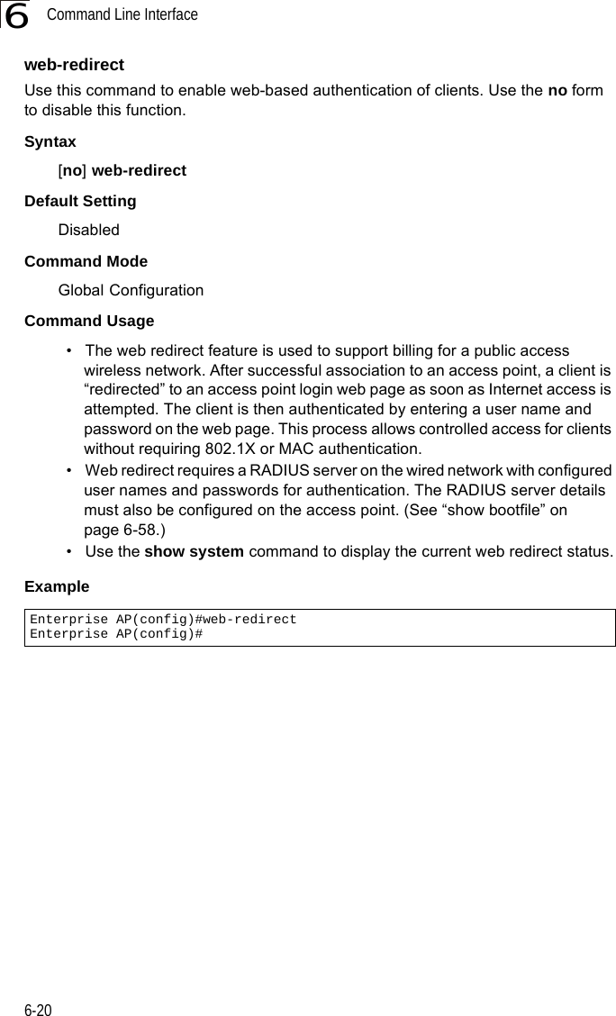 Command Line Interface6-206web-redirectUse this command to enable web-based authentication of clients. Use the no form to disable this function.Syntax [no] web-redirectDefault Setting DisabledCommand Mode Global ConfigurationCommand Usage • The web redirect feature is used to support billing for a public access wireless network. After successful association to an access point, a client is “redirected” to an access point login web page as soon as Internet access is attempted. The client is then authenticated by entering a user name and password on the web page. This process allows controlled access for clients without requiring 802.1X or MAC authentication.• Web redirect requires a RADIUS server on the wired network with configured user names and passwords for authentication. The RADIUS server details must also be configured on the access point. (See “show bootfile” on page 6-58.)• Use the show system command to display the current web redirect status.Example Enterprise AP(config)#web-redirectEnterprise AP(config)#