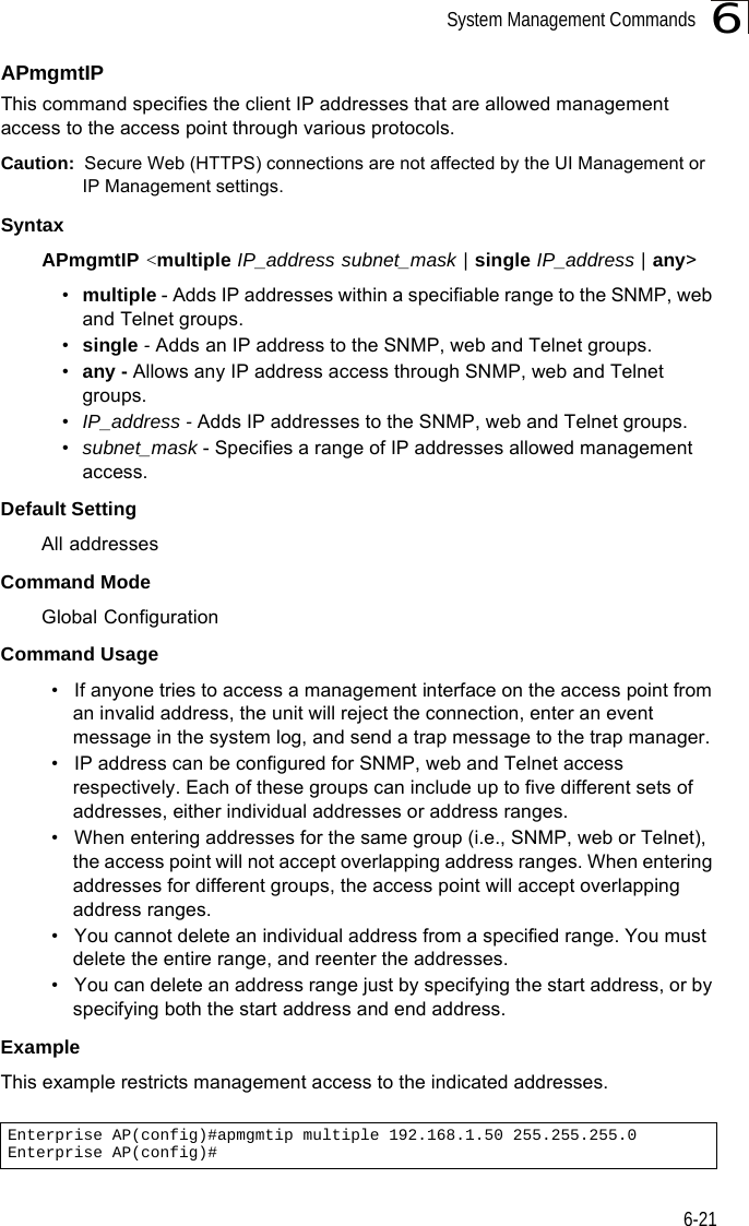 System Management Commands6-216APmgmtIPThis command specifies the client IP addresses that are allowed management access to the access point through various protocols.Caution:  Secure Web (HTTPS) connections are not affected by the UI Management or IP Management settings.SyntaxAPmgmtIP &lt;multiple IP_address subnet_mask | single IP_address | any&gt; •multiple - Adds IP addresses within a specifiable range to the SNMP, web and Telnet groups.•single - Adds an IP address to the SNMP, web and Telnet groups.•any - Allows any IP address access through SNMP, web and Telnet groups.•IP_address - Adds IP addresses to the SNMP, web and Telnet groups.•subnet_mask - Specifies a range of IP addresses allowed management access.Default SettingAll addressesCommand ModeGlobal ConfigurationCommand Usage• If anyone tries to access a management interface on the access point from an invalid address, the unit will reject the connection, enter an event message in the system log, and send a trap message to the trap manager.• IP address can be configured for SNMP, web and Telnet access respectively. Each of these groups can include up to five different sets of addresses, either individual addresses or address ranges.• When entering addresses for the same group (i.e., SNMP, web or Telnet), the access point will not accept overlapping address ranges. When entering addresses for different groups, the access point will accept overlapping address ranges.• You cannot delete an individual address from a specified range. You must delete the entire range, and reenter the addresses.• You can delete an address range just by specifying the start address, or by specifying both the start address and end address.ExampleThis example restricts management access to the indicated addresses.Enterprise AP(config)#apmgmtip multiple 192.168.1.50 255.255.255.0Enterprise AP(config)#