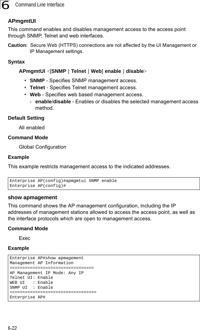 Command Line Interface6-226APmgmtUIThis command enables and disables management access to the access point through SNMP, Telnet and web interfaces.Caution:  Secure Web (HTTPS) connections are not affected by the UI Management or IP Management settings.SyntaxAPmgmtUI &lt;[SNMP | Telnet | Web] enable | disable&gt;•SNMP - Specifies SNMP management access.•Telnet - Specifies Telnet management access.•Web - Specifies web based management access.-enable/disable - Enables or disables the selected management access method.Default SettingAll enabledCommand ModeGlobal ConfigurationExampleThis example restricts management access to the indicated addresses.show apmagementThis command shows the AP management configuration, including the IP addresses of management stations allowed to access the access point, as well as the interface protocols which are open to management access.Command Mode ExecExampleEnterprise AP(config)#apmgmtui SNMP enableEnterprise AP(config)#Enterprise AP#show apmagementManagement AP Information=================================AP Management IP Mode: Any IPTelnet UI: EnableWEB UI   : EnableSNMP UI  : Enable==================================Enterprise AP#