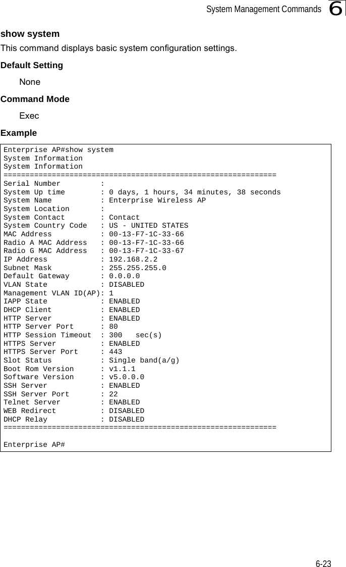 System Management Commands6-236show systemThis command displays basic system configuration settings.Default SettingNoneCommand Mode ExecExampleEnterprise AP#show systemSystem InformationSystem Information==============================================================Serial Number         :System Up time        : 0 days, 1 hours, 34 minutes, 38 secondsSystem Name           : Enterprise Wireless APSystem Location       :System Contact        : ContactSystem Country Code   : US - UNITED STATESMAC Address           : 00-13-F7-1C-33-66Radio A MAC Address   : 00-13-F7-1C-33-66Radio G MAC Address   : 00-13-F7-1C-33-67IP Address            : 192.168.2.2Subnet Mask           : 255.255.255.0Default Gateway       : 0.0.0.0VLAN State            : DISABLEDManagement VLAN ID(AP): 1IAPP State            : ENABLEDDHCP Client           : ENABLEDHTTP Server           : ENABLEDHTTP Server Port      : 80HTTP Session Timeout  : 300   sec(s)HTTPS Server          : ENABLEDHTTPS Server Port     : 443Slot Status           : Single band(a/g)Boot Rom Version      : v1.1.1Software Version      : v5.0.0.0SSH Server            : ENABLEDSSH Server Port       : 22Telnet Server         : ENABLEDWEB Redirect          : DISABLEDDHCP Relay            : DISABLED==============================================================Enterprise AP#