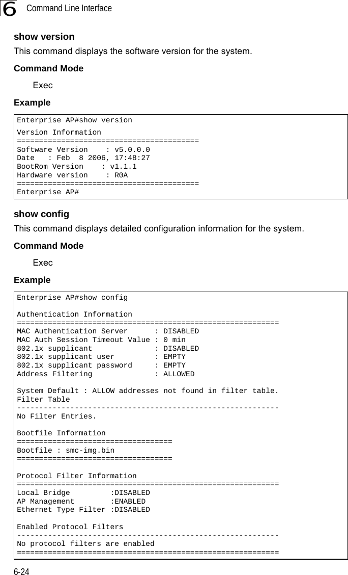 Command Line Interface6-246show versionThis command displays the software version for the system.Command Mode ExecExample show configThis command displays detailed configuration information for the system.Command Mode ExecExample Enterprise AP#show versionVersion Information=========================================Software Version    : v5.0.0.0Date   : Feb  8 2006, 17:48:27BootRom Version    : v1.1.1Hardware version    : R0A=========================================Enterprise AP#Enterprise AP#show configAuthentication Information===========================================================MAC Authentication Server      : DISABLEDMAC Auth Session Timeout Value : 0 min802.1x supplicant              : DISABLED802.1x supplicant user         : EMPTY802.1x supplicant password     : EMPTYAddress Filtering              : ALLOWEDSystem Default : ALLOW addresses not found in filter table.Filter Table-----------------------------------------------------------No Filter Entries.Bootfile Information===================================Bootfile : smc-img.bin===================================Protocol Filter Information===========================================================Local Bridge         :DISABLEDAP Management        :ENABLEDEthernet Type Filter :DISABLEDEnabled Protocol Filters-----------------------------------------------------------No protocol filters are enabled===========================================================