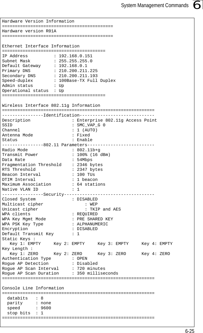 System Management Commands6-256Hardware Version Information===========================================Hardware version R01A===========================================Ethernet Interface Information========================================IP Address          : 192.168.0.151Subnet Mask         : 255.255.255.0Default Gateway     : 192.168.0.1Primary DNS         : 210.200.211.225Secondary DNS       : 210.200.211.193Speed-duplex        : 100Base-TX Full DuplexAdmin status        : UpOperational status  : Up========================================Wireless Interface 802.11g Information===========================================================----------------Identification-----------------------------Description                : Enterprise 802.11g Access PointSSID                       : SMC_VAP_G 0Channel                    : 1 (AUTO)Antenna Mode               : FixedStatus                     : Enable----------------802.11 Parameters--------------------------Radio Mode                 : 802.11b+gTransmit Power             : 100% (16 dBm)Data Rate                  : 54MbpsFragmentation Threshold    : 2346 bytesRTS Threshold              : 2347 bytesBeacon Interval            : 100 TUsDTIM Interval              : 1 beaconMaximum Association        : 64 stationsNative VLAN ID             : 1----------------Security-----------------------------------Closed System              : DISABLEDMulticast cipher                : WEPUnicast cipher                  : TKIP and AESWPA clients                : REQUIREDWPA Key Mgmt Mode          : PRE SHARED KEYWPA PSK Key Type           : ALPHANUMERICEncryption                 : DISABLEDDefault Transmit Key       : 1Static Keys :    Key 1: EMPTY     Key 2: EMPTY     Key 3: EMPTY     Key 4: EMPTY  Key Length :    Key 1: ZERO      Key 2: ZERO      Key 3: ZERO      Key 4: ZERO   Authentication Type        : OPENRogue AP Detection         : DisabledRogue AP Scan Interval     : 720 minutesRogue AP Scan Duration     : 350 milliseconds===========================================================Console Line Information===========================================================  databits   : 8  parity     : none   speed      : 9600  stop bits  : 1===========================================================