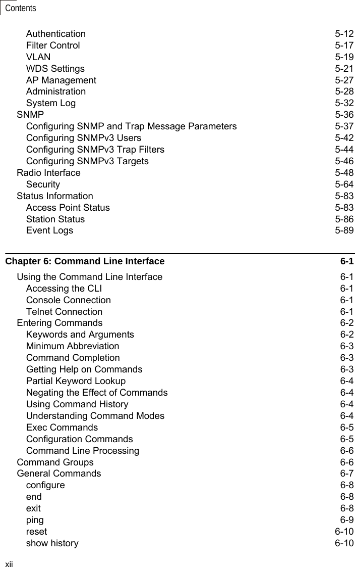 xiiContentsAuthentication 5-12Filter Control  5-17VLAN 5-19WDS Settings  5-21AP Management  5-27Administration 5-28System Log  5-32SNMP 5-36Configuring SNMP and Trap Message Parameters  5-37Configuring SNMPv3 Users  5-42Configuring SNMPv3 Trap Filters  5-44Configuring SNMPv3 Targets  5-46Radio Interface  5-48Security 5-64Status Information  5-83Access Point Status  5-83Station Status  5-86Event Logs  5-89Chapter 6: Command Line Interface  6-1Using the Command Line Interface  6-1Accessing the CLI  6-1Console Connection  6-1Telnet Connection  6-1Entering Commands  6-2Keywords and Arguments  6-2Minimum Abbreviation  6-3Command Completion  6-3Getting Help on Commands  6-3Partial Keyword Lookup  6-4Negating the Effect of Commands  6-4Using Command History  6-4Understanding Command Modes  6-4Exec Commands  6-5Configuration Commands  6-5Command Line Processing  6-6Command Groups  6-6General Commands  6-7configure 6-8end 6-8exit 6-8ping 6-9reset 6-10show history  6-10