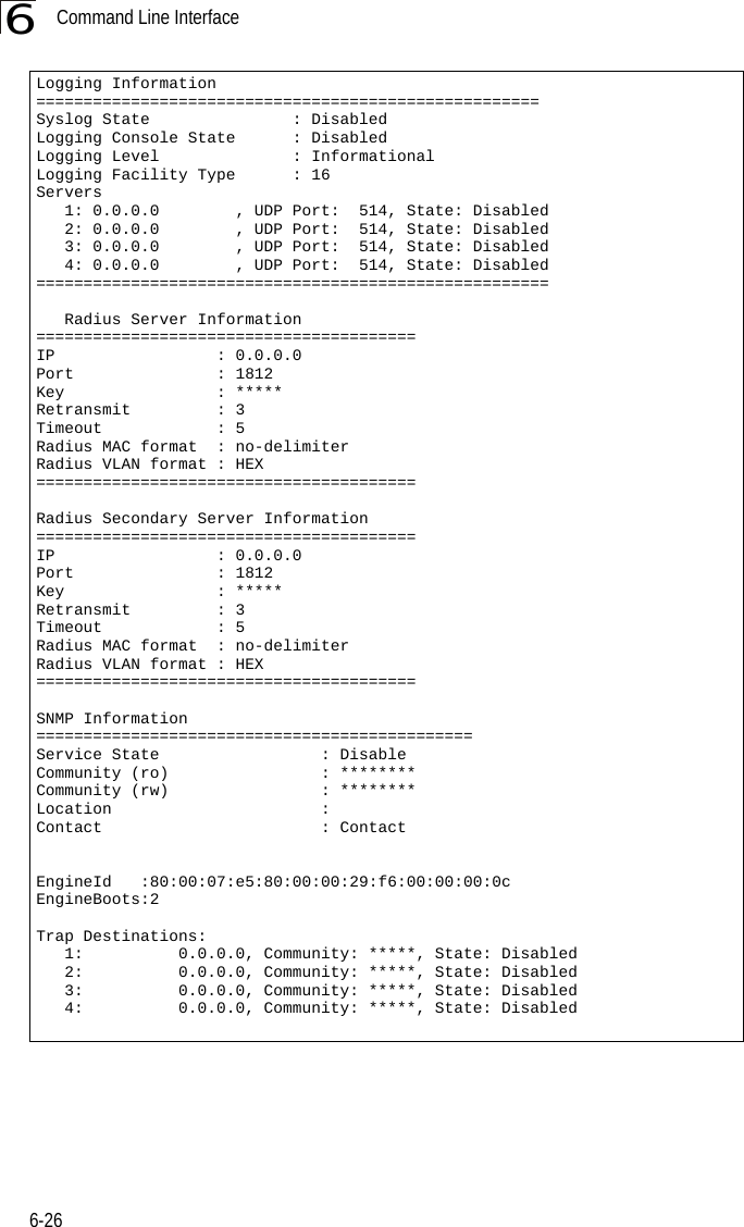 Command Line Interface6-266Logging Information=====================================================Syslog State               : DisabledLogging Console State      : DisabledLogging Level              : InformationalLogging Facility Type      : 16Servers   1: 0.0.0.0        , UDP Port:  514, State: Disabled   2: 0.0.0.0        , UDP Port:  514, State: Disabled   3: 0.0.0.0        , UDP Port:  514, State: Disabled   4: 0.0.0.0        , UDP Port:  514, State: Disabled======================================================   Radius Server Information========================================IP                 : 0.0.0.0Port               : 1812Key                : *****Retransmit         : 3Timeout            : 5Radius MAC format  : no-delimiterRadius VLAN format : HEX========================================Radius Secondary Server Information========================================IP                 : 0.0.0.0Port               : 1812Key                : *****Retransmit         : 3Timeout            : 5Radius MAC format  : no-delimiterRadius VLAN format : HEX========================================SNMP Information==============================================Service State                 : DisableCommunity (ro)                : ********Community (rw)                : ********Location                      : Contact                       : ContactEngineId   :80:00:07:e5:80:00:00:29:f6:00:00:00:0cEngineBoots:2Trap Destinations:   1:          0.0.0.0, Community: *****, State: Disabled   2:          0.0.0.0, Community: *****, State: Disabled   3:          0.0.0.0, Community: *****, State: Disabled   4:          0.0.0.0, Community: *****, State: Disabled