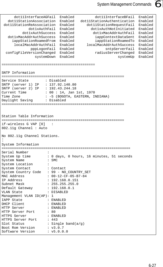 System Management Commands6-276      dot11InterfaceAGFail  Enabled          dot11InterfaceBFail  Enabled   dot11StationAssociation  Enabled   dot11StationAuthentication  Enabled dot11StationReAssociation  Enabled      dot11StationRequestFail  Enabled             dot1xAuthFail  Enabled        dot1xAuthNotInitiated  Enabled          dot1xAuthSuccess  Enabled         dot1xMacAddrAuthFail  Enabled   dot1xMacAddrAuthSuccess  Enabled          iappContextDataSent  Enabled     iappStationRoamedFrom  Enabled          iappStationRoamedTo  Enabled      localMacAddrAuthFail  Enabled      localMacAddrAuthSuccess  Enabled              pppLogonFail  Enabled               sntpServerFail  Enabled  configFileVersionChanged  Enabled          radiusServerChanged  Enabled                systemDown  Enabled                     systemUp  Enabled=============================================SNTP Information===========================================================Service State        : DisabledSNTP (server 1) IP   : 137.92.140.80SNTP (server 2) IP   : 192.43.244.18Current Time         : 00 : 14, Jan 1st, 1970Time Zone            : -5 (BOGOTA, EASTERN, INDIANA)Daylight Saving      : Disabled===========================================================Station Table Information===========================================================if-wireless G VAP [0]   : 802.11g Channel : AutoNo 802.11g Channel Stations....System Information==============================================================Serial Number         :  System Up time        : 0 days, 0 hours, 16 minutes, 51 secondsSystem Name           : SMCSystem Location       : System Contact        : ContactSystem Country Code   : 99 - NO_COUNTRY_SET MAC Address           : 00-12-CF-05-B7-84IP Address            : 192.168.0.151Subnet Mask           : 255.255.255.0Default Gateway       : 192.168.0.1VLAN State            : DISABLEDManagement VLAN ID(AP): 1IAPP State            : ENABLEDDHCP Client           : ENABLEDHTTP Server           : ENABLEDHTTP Server Port      : 80HTTPS Server          : ENABLEDHTTPS Server Port     : 443Slot Status           : Single band(a/g)Boot Rom Version      : v3.0.7Software Version      : v5.0.0.0