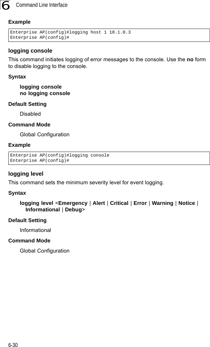 Command Line Interface6-306Example logging consoleThis command initiates logging of error messages to the console. Use the no form to disable logging to the console.Syntaxlogging consoleno logging consoleDefault Setting DisabledCommand Mode Global ConfigurationExample logging levelThis command sets the minimum severity level for event logging.Syntaxlogging level &lt;Emergency | Alert | Critical | Error | Warning | Notice | Informational | Debug&gt;Default Setting InformationalCommand Mode Global ConfigurationEnterprise AP(config)#logging host 1 10.1.0.3Enterprise AP(config)#Enterprise AP(config)#logging consoleEnterprise AP(config)#