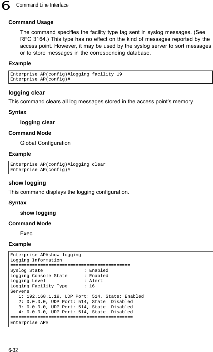 Command Line Interface6-326Command Usage The command specifies the facility type tag sent in syslog messages. (See RFC 3164.) This type has no effect on the kind of messages reported by the access point. However, it may be used by the syslog server to sort messages or to store messages in the corresponding database.Example logging clearThis command clears all log messages stored in the access point’s memory.Syntaxlogging clearCommand Mode Global ConfigurationExample show loggingThis command displays the logging configuration.Syntaxshow loggingCommand Mode ExecExampleEnterprise AP(config)#logging facility 19Enterprise AP(config)#Enterprise AP(config)#logging clearEnterprise AP(config)#Enterprise AP#show loggingLogging Information============================================Syslog State               : EnabledLogging Console State      : EnabledLogging Level              : AlertLogging Facility Type      : 16Servers   1: 192.168.1.19, UDP Port: 514, State: Enabled   2: 0.0.0.0, UDP Port: 514, State: Disabled   3: 0.0.0.0, UDP Port: 514, State: Disabled   4: 0.0.0.0, UDP Port: 514, State: Disabled=============================================Enterprise AP#