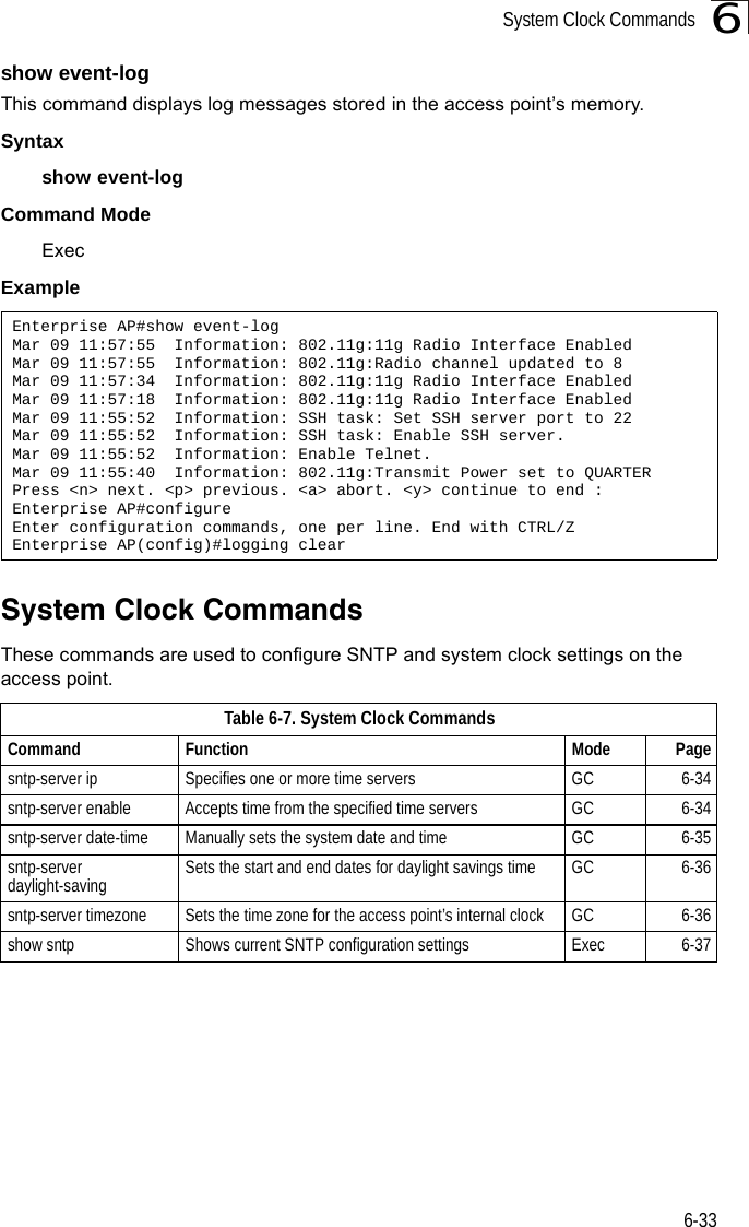 System Clock Commands6-336show event-logThis command displays log messages stored in the access point’s memory.Syntaxshow event-logCommand Mode ExecExampleSystem Clock CommandsThese commands are used to configure SNTP and system clock settings on the access point.Enterprise AP#show event-logMar 09 11:57:55  Information: 802.11g:11g Radio Interface EnabledMar 09 11:57:55  Information: 802.11g:Radio channel updated to 8Mar 09 11:57:34  Information: 802.11g:11g Radio Interface EnabledMar 09 11:57:18  Information: 802.11g:11g Radio Interface EnabledMar 09 11:55:52  Information: SSH task: Set SSH server port to 22Mar 09 11:55:52  Information: SSH task: Enable SSH server.Mar 09 11:55:52  Information: Enable Telnet.Mar 09 11:55:40  Information: 802.11g:Transmit Power set to QUARTERPress &lt;n&gt; next. &lt;p&gt; previous. &lt;a&gt; abort. &lt;y&gt; continue to end :Enterprise AP#configureEnter configuration commands, one per line. End with CTRL/ZEnterprise AP(config)#logging clearTable 6-7. System Clock CommandsCommand Function Mode Pagesntp-server ip Specifies one or more time servers GC 6-34sntp-server enable  Accepts time from the specified time servers GC 6-34sntp-server date-time Manually sets the system date and time GC 6-35sntp-server daylight-saving Sets the start and end dates for daylight savings time GC 6-36sntp-server timezone Sets the time zone for the access point’s internal clock GC 6-36show sntp Shows current SNTP configuration settings Exec  6-37