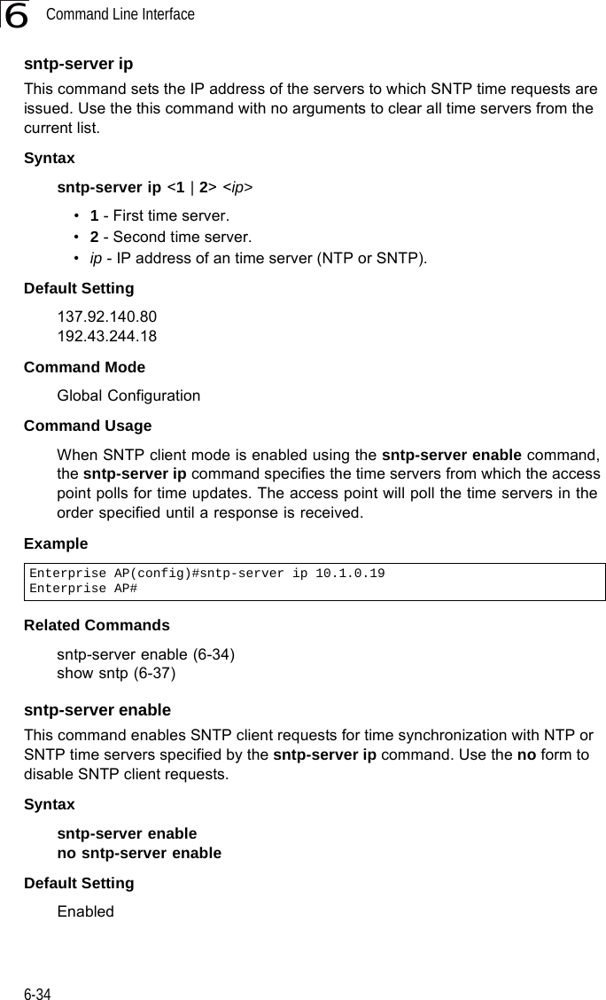 Command Line Interface6-346sntp-server ipThis command sets the IP address of the servers to which SNTP time requests are issued. Use the this command with no arguments to clear all time servers from the current list.Syntaxsntp-server ip &lt;1 | 2&gt; &lt;ip&gt;•1 - First time server.•2 - Second time server.•ip - IP address of an time server (NTP or SNTP). Default Setting 137.92.140.80192.43.244.18Command Mode Global ConfigurationCommand Usage When SNTP client mode is enabled using the sntp-server enable command, the sntp-server ip command specifies the time servers from which the access point polls for time updates. The access point will poll the time servers in the order specified until a response is received. Example Related Commandssntp-server enable (6-34)show sntp (6-37)sntp-server enableThis command enables SNTP client requests for time synchronization with NTP or SNTP time servers specified by the sntp-server ip command. Use the no form to disable SNTP client requests.Syntaxsntp-server enable no sntp-server enable Default Setting EnabledEnterprise AP(config)#sntp-server ip 10.1.0.19Enterprise AP#