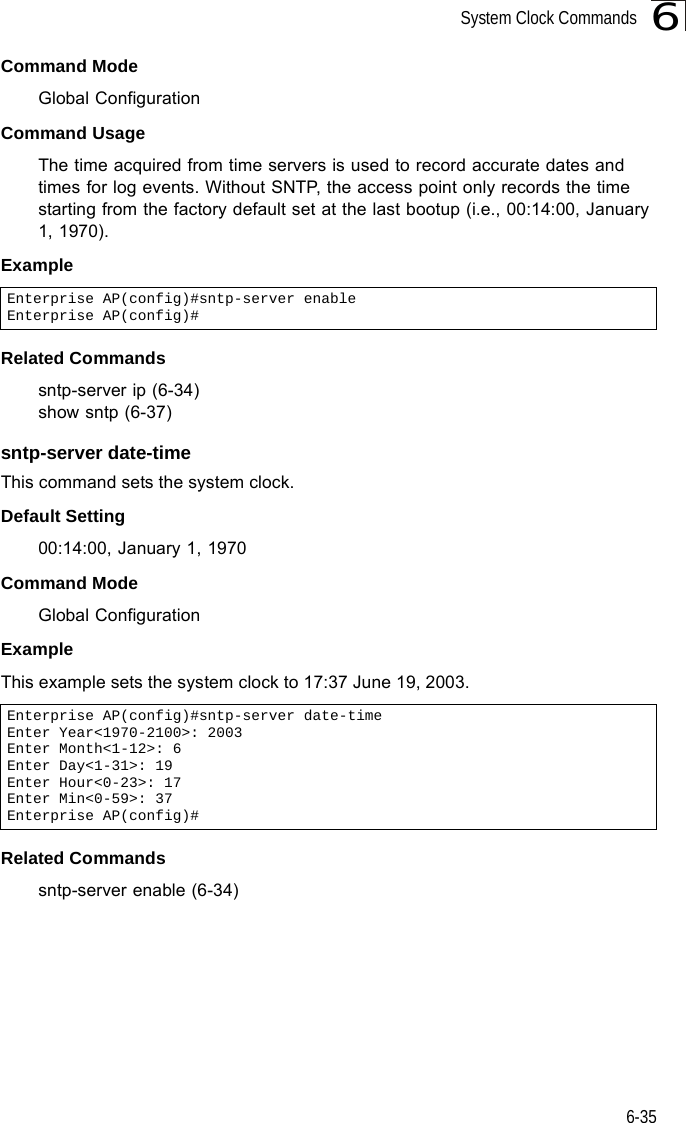 System Clock Commands6-356Command Mode Global ConfigurationCommand Usage The time acquired from time servers is used to record accurate dates and times for log events. Without SNTP, the access point only records the time starting from the factory default set at the last bootup (i.e., 00:14:00, January 1, 1970).Example Related Commandssntp-server ip (6-34)show sntp (6-37)sntp-server date-timeThis command sets the system clock.Default Setting 00:14:00, January 1, 1970Command Mode Global ConfigurationExample This example sets the system clock to 17:37 June 19, 2003.Related Commandssntp-server enable (6-34)Enterprise AP(config)#sntp-server enableEnterprise AP(config)#Enterprise AP(config)#sntp-server date-timeEnter Year&lt;1970-2100&gt;: 2003Enter Month&lt;1-12&gt;: 6Enter Day&lt;1-31&gt;: 19Enter Hour&lt;0-23&gt;: 17Enter Min&lt;0-59&gt;: 37Enterprise AP(config)#