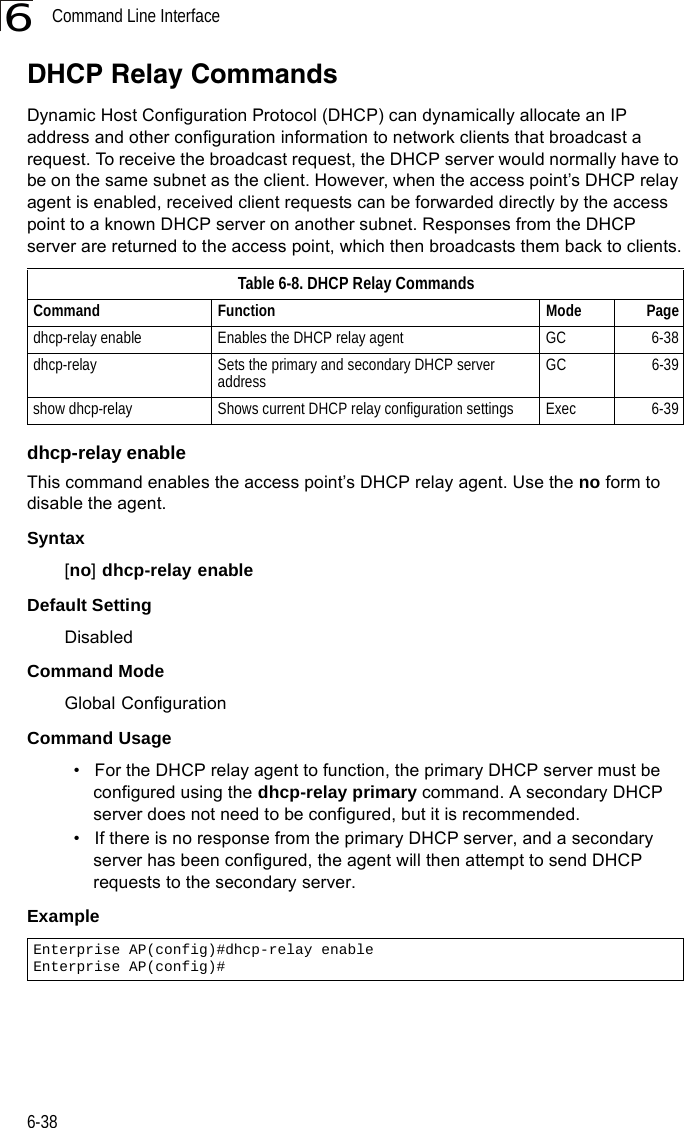 Command Line Interface6-386DHCP Relay CommandsDynamic Host Configuration Protocol (DHCP) can dynamically allocate an IP address and other configuration information to network clients that broadcast a request. To receive the broadcast request, the DHCP server would normally have to be on the same subnet as the client. However, when the access point’s DHCP relay agent is enabled, received client requests can be forwarded directly by the access point to a known DHCP server on another subnet. Responses from the DHCP server are returned to the access point, which then broadcasts them back to clients.dhcp-relay enableThis command enables the access point’s DHCP relay agent. Use the no form to disable the agent.Syntax[no] dhcp-relay enableDefault Setting DisabledCommand Mode Global ConfigurationCommand Usage • For the DHCP relay agent to function, the primary DHCP server must be configured using the dhcp-relay primary command. A secondary DHCP server does not need to be configured, but it is recommended.• If there is no response from the primary DHCP server, and a secondary server has been configured, the agent will then attempt to send DHCP requests to the secondary server.Example Table 6-8. DHCP Relay CommandsCommand Function Mode Pagedhcp-relay enable Enables the DHCP relay agent GC 6-38dhcp-relay Sets the primary and secondary DHCP server address GC 6-39show dhcp-relay Shows current DHCP relay configuration settings Exec  6-39Enterprise AP(config)#dhcp-relay enableEnterprise AP(config)#
